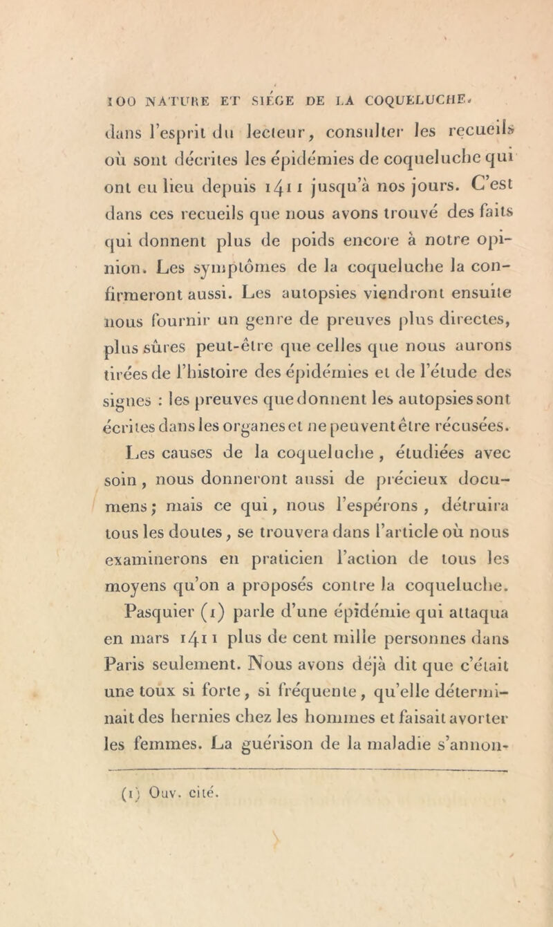 dans l’esprit du lecteur, consulter les recueil» où sont décrites les épidémies de coqueluche qui ont eu lieu depuis 1411 jusqu’à nos jours. C’est dans ces recueils que nous avons trouvé des faits qui donnent plus de poids encore à notre opi- nion. Les symptômes de la coqueluche la con- firmeront aussi. Les autopsies viendront ensuite nous fournir un genre de preuves plus directes, plus sûres peut-être que celles que nous aurons tirées de l’histoire des épidémies et de l’étude des signes : les preuves que donnent les autopsies sont écrites dans les organes et ne peuvent être récusées. Ijes causes de la coqueluche , étudiées avec soin , nous donneront aussi de précieux docu- mens; mais ce qui, nous l’espérons, détruira tous les doutes, se trouvera dans l’article où nous examinerons en praticien l’action de tous les moyens qu’on a proposés contre la coqueluche. Pasquier (i) parle d’une épidémie qui attaqua en mars 1411 plus de cent mille personnes dans Paris seulement. Nous avons déjà dit que c’était une toux si forte, si fréquente, qu’elle détermi- nait des hernies chez les hommes et faisait avorter les femmes. La guérison de la maladie s’annon- (1) Ouv. cité.