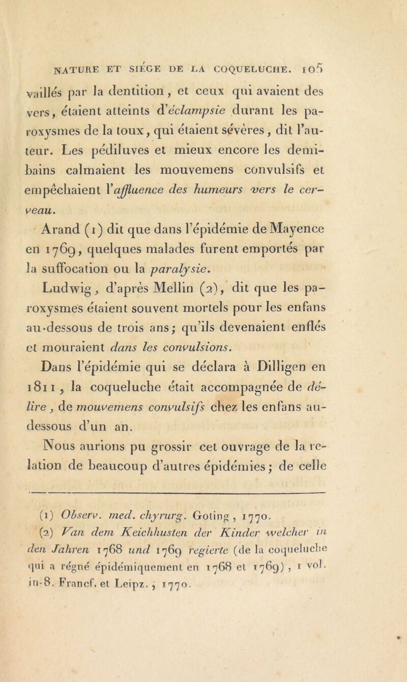 vailles par la dentition , et ceux qui avaient des vers, étaient atteints d'éclampsie durant les pa- roxysmes de la toux, qui étaient sévères , dit l’au- teur. Les pédiluves et mieux encore les demi- bains calmaient les mouvemens convulsifs et empêchaient Y affluence des humeurs vers le cer- veau. Arand ( i ) dit que dans l’épidémie de Mayence en 17G9, quelques malades furent emportés par la suffocation ou la paralysie. Ludwig, d’après Mellin (2), dit que les pa- roxysmes étaient souvent mortels pour les en fans au-dessous de trois ans; qu’ils devenaient enflés et mouraient dans les convulsions. Dans l’épidémie qui se déclara à Dilligen en 1811 ? la coqueluche était accompagnée de dé- lire , de mouvemens convulsifs chez les enfans au- dessous d’un an. Nous aurions pu grossir cet ouvrage de la re- lation de beaucoup d’autres épidémies ; de celle (1) Observ. îiied. chyrurg. Go lin g , 1770. (2) Van dem Keichhusten der Kinder welcher in den Jahren 1768 und 1769 regierte (de la coqueluche «qui a régné épidémiquement en 1768 et *769) , 1 vol. in-8. Francf. et Leipz. , 1770.