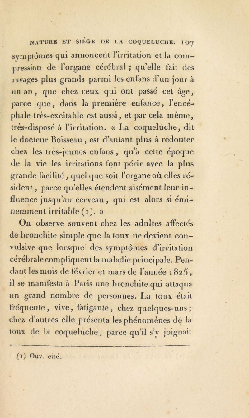 symptômes qui annoncent l’irritation et la com- pression de l’organe cérébral ; qu’elle fait des ravages plus grands parmi les enfans d’un jour à un an, que chez ceux qui ont passé cet âge, parce que, dans la première enfance, l’encé- phale très-excitable est aussi, et par cela même, très-disposé à l’irritation. « La coqueluche, dit le docteur Boisseau , est d’autant plus à redouter chez les très-jeunes enfans, qu’à celte époque de la vie les irritations font périr avec la plus grande facilité , quel que soit l’organe où elles ré- sident , parce qu’elles étendent aisément leur in- fluence jusqu’au cerveau, qui est alors si émi- nemment irritable (1). » On observe souvent chez les adultes affectés de bronchite simple que la toux ne devient con- vulsive que lorsque des symptômes d’irritation cérébrale compliquent la maladie principale. Pen- dant les mois de février et mars de l'année 1825 , il se manifesta à Paris une bronchite qui attaqua un grand nombre de personnes. La toux était fréquente, vive, fatigante, chez quelques-uns; chez d’autres elle présenta les phénomènes de la toux de la coqueluche, parce qu’il s’y joignait (1) Ouv. cite.