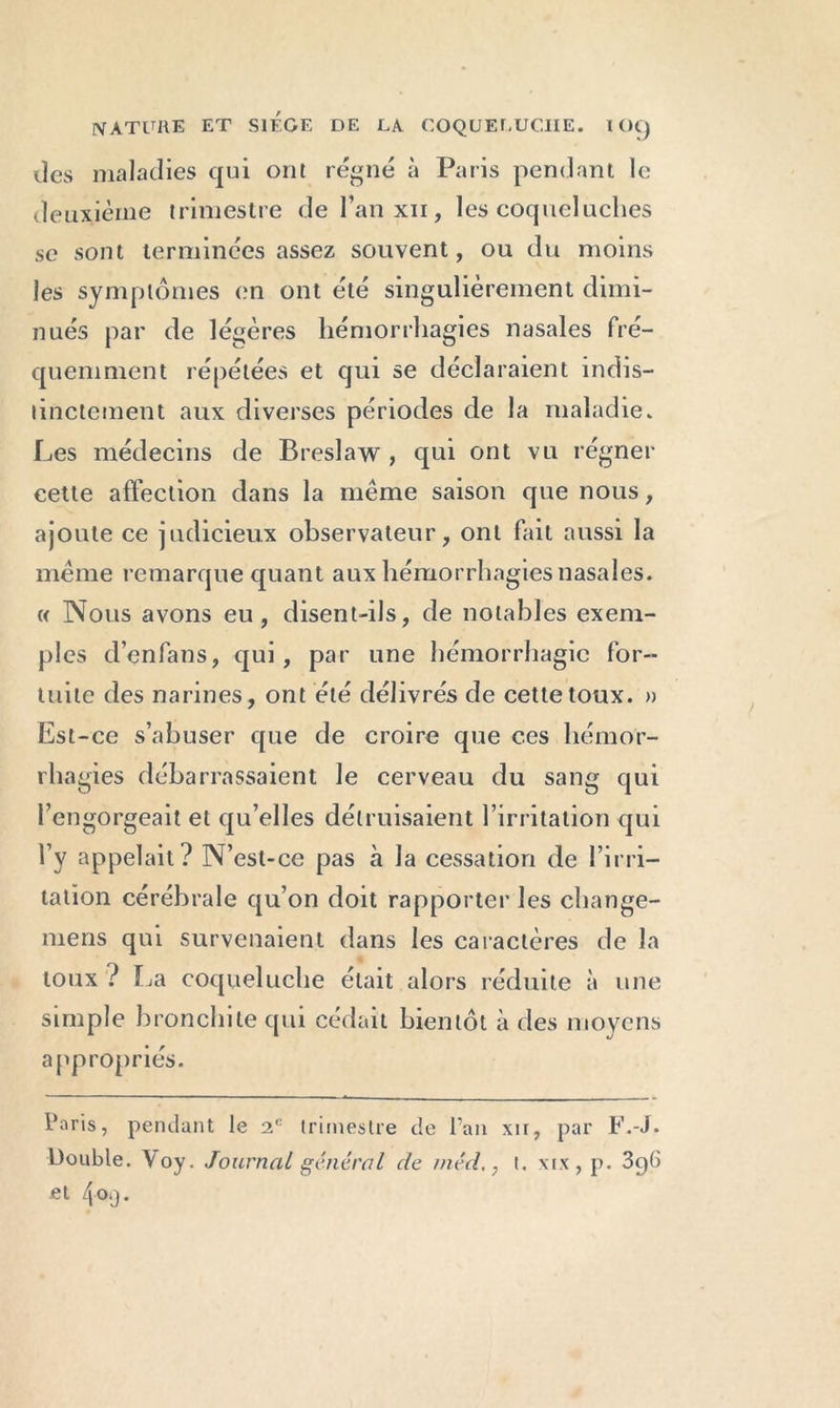 tics maladies qui ont régné à Paris pendant le deuxième trimestre de l’anxu, les cocpicluches se sont terminées assez souvent, ou du moins les symptômes en ont été singulièrement dimi- nués par de légères hémorrhagies nasales fré- quemment répétées et qui se déclaraient indis- tinctement aux diverses périodes de la maladie. Les médecins de Breslaw , qui ont vu régner cette affection dans la même saison que nous, ajoute ce judicieux observateur, ont fait aussi la même remarque quant aux hémorrhagies nasales. « Nous avons eu, disent-ils, de notables exem- ples d’enfans, qui, par une hémorrhagie for- tuite des narines, ont été délivrés de cette toux. » Est-ce s’abuser que de croire que ces hémor- rhagies débarrassaient le cerveau du sang qui l’engorgeait et qu’elles détruisaient l’irritation qui l’y appelait? N’est-ce pas à la cessation de l’irri- tation cérébrale qu’on doit rapporter les change- mens qui survenaient dans les caractères de la toux ? La coqueluche était alors réduite à une simple bronchite qui cédait bientôt à des moyens appropriés. Paris, pendant le 2e trimestre de l’an xir, par F.-J. Double. Y oy. Journal général de méd., t. xrx, p. 3g6 et 4<w).