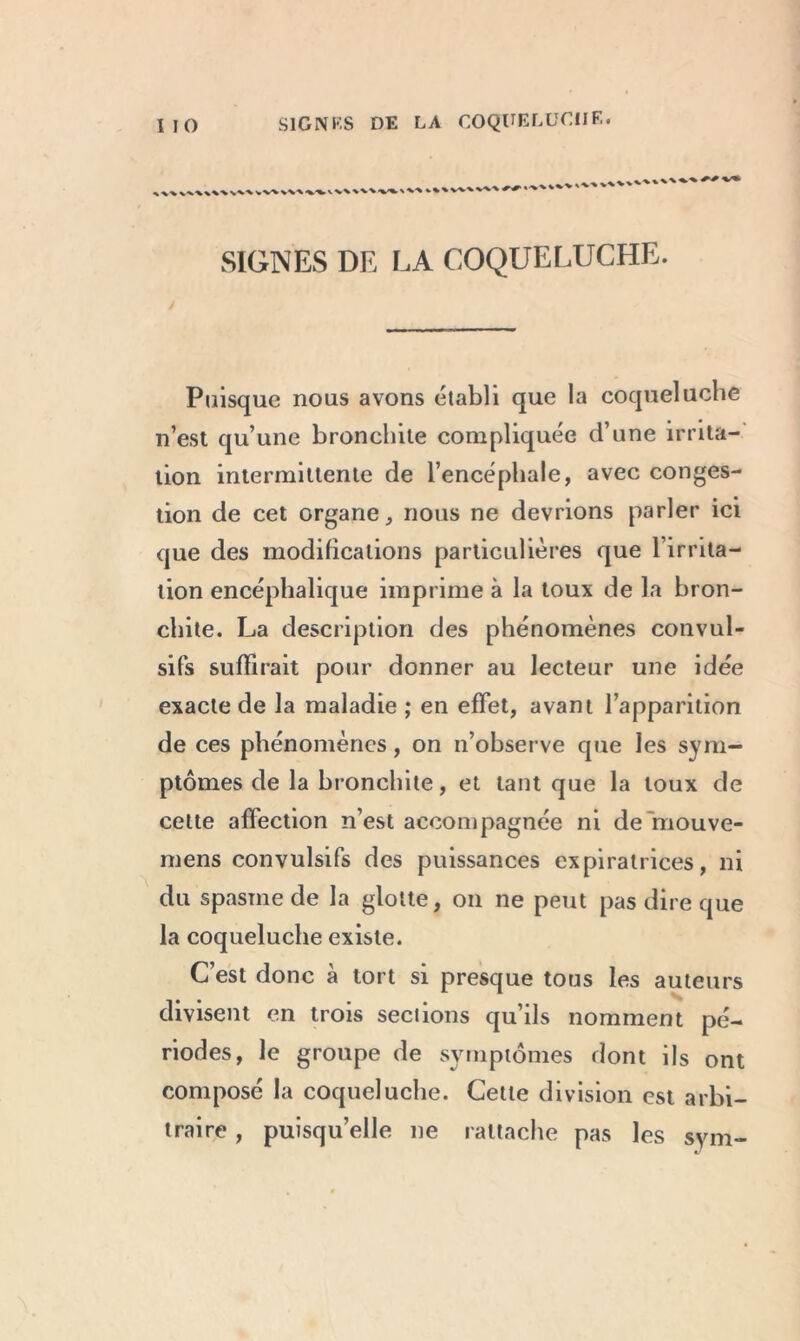 SIGNES DE LA COQUELUCHE. Puisque nous avons établi que la coqueluche n’est qu’une bronchite compliquée d’une irrita- tion intermittente de l’encéphale, avec conges- tion de cet organe, nous ne devrions parler ici que des modifications particulières que l’irrita- tion encéphalique imprime à la toux de la bron- chite. La description des phénomènes convul- sifs suffirait pour donner au lecteur une idée exacte de la maladie ; en effet, avant l’apparition de ces phénomènes, on n’observe que les sym- ptômes de la bronchite, et tant que la toux de cette affection n’est accompagnée ni de rriouve- mens convulsifs des puissances expiratrices, ni du spasme de la glotte, on ne peut pas dire que la coqueluche existe. C’est donc à tort si presque tous les auteurs divisent en trois sections qu’ils nomment pé- riodes, le groupe de symptômes dont ils ont composé la coqueluche. Cette division est arbi- traire , puisqu’elle ne rattache pas les sym-