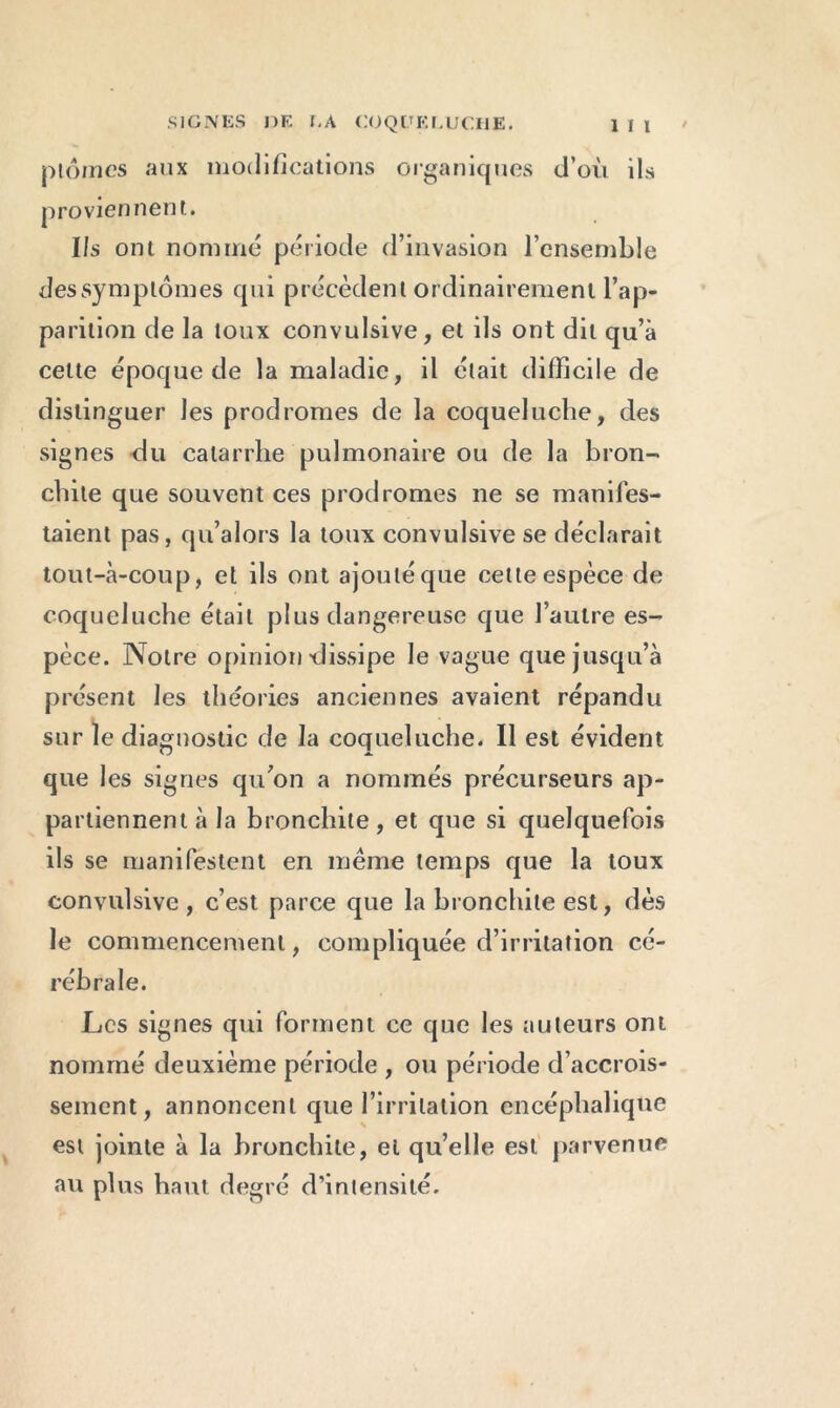 plôines aux modifications organiques d’où ils proviennent. Ils ont nommé période d’invasion l’ensemble des symptômes qui précèdent ordinairement l’ap- parition de la toux convulsive, et ils ont dit qu’à celte époque de la maladie, il était difficile de distinguer les prodromes de la coqueluche, des signes du catarrhe pulmonaire ou de la bron- chite que souvent ces prodromes ne se manifes- taient pas, qu’alors la toux convulsive se déclarait tout-à-coup, et ils ont ajouté que celte espèce de coqueluche était plus dangereuse que l’autre es- pèce. Notre opinion dissipe le vague que jusqu’à présent les théories anciennes avaient répandu sur le diagnostic de la coqueluche. Il est évident que les signes qu’on a nommés précurseurs ap- partiennent à la bronchite, et que si quelquefois ils se manifestent en même temps que la toux convulsive , c’est parce que la bronchite est, dès le commencement, compliquée d’irritation cé- rébrale. Les signes qui forment ce que les auteurs ont nommé deuxième période , ou période d’accrois- sement, annoncent que l’irritation encéphalique est jointe à la bronchite, et qu’elle est parvenue au plus haut degré d’intensité.