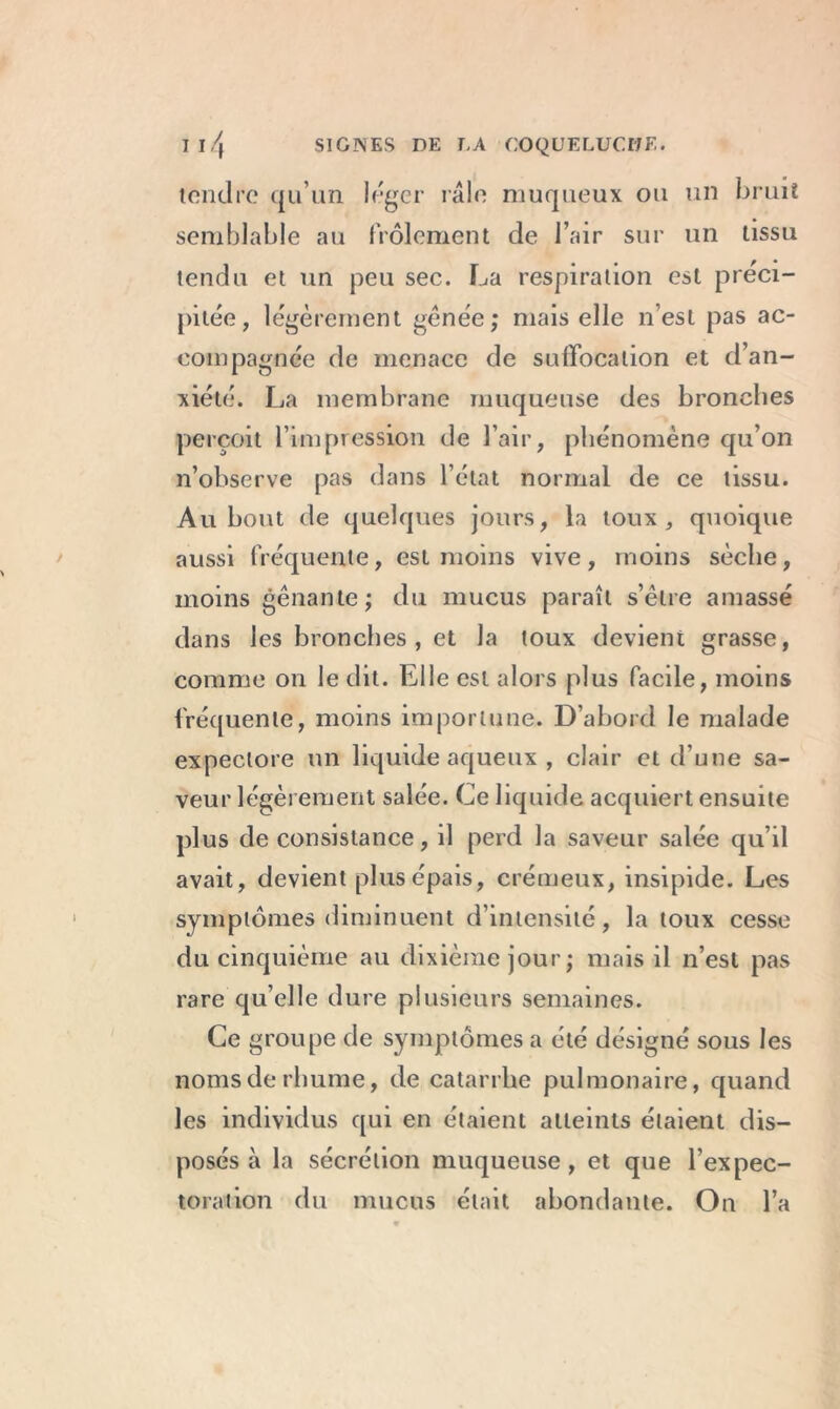 tondre qu’un loger râle muqueux ou un bruit semblable au frôlement de l’air sur un tissu tendu et un peu sec. La respiration est préci- pitée, légèrement gênée; mais elle n’est pas ac- compagnée de menace de suffocation et d’an- xiété. La membrane muqueuse des bronches perçoit l’impression de l’air, phénomène qu’on n’observe pas dans l’état normal de ce tissu. Au bout de quelques jours, la toux, quoique aussi fréquente, est moins vive, moins sèche, moins gênante; du mucus paraît s’être amassé dans les bronches, et la toux devient grasse, comme on le dit. Elle est alors plus facile, moins fréquente, moins importune. D’abord le malade expectore un liquide aqueux , clair et d’une sa- veur légèrement salée. Ce liquide acquiert ensuite plus de consistance, il perd la saveur salée qu’il avait, devient plus épais, crémeux, insipide. Les symptômes diminuent d’intensité, la toux cesse du cinquième au dixième jour; mais il n’est pas rare qu’elle dure plusieurs semaines. Ce groupe de symptômes a été désigné sous les noms de rhume, de catarrhe pulmonaire, quand les individus qui en étaient atteints étaient dis- posés à la sécrétion muqueuse, et que l’expec- toration du mucus était abondante. On l’a