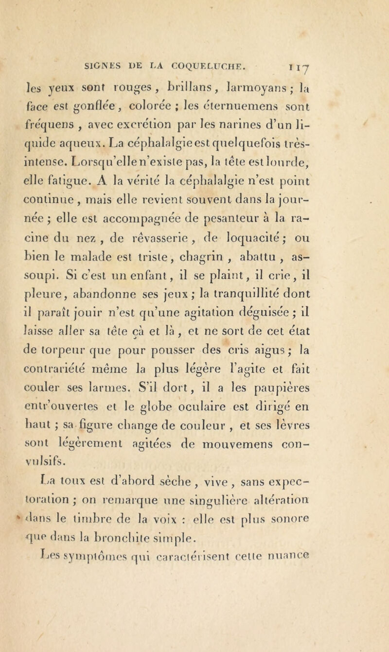 ]es yeux sont rouges, brillans, larmoyans ; la face est gonflée, colorée ; les élernuemens sont fre'quens , avec excrétion par les narines d’un li- quide aqueux. La céphalalgie est quelquefois très- intense. Lorsqu’elle n’existe pas, la tête est lourde, elle fatigue. A la vérité la céphalalgie n’est point continue , niais elle revient souvent dans la jour- née ; elle est accompagnée de pesanteur à la ra- cine du nez, de rêvasserie, de loquacité; ou bien le malade est triste, chagrin , abattu , as- soupi. Si c’est un enfant, il se plaint, il crie, il pleure, abandonne ses jeux; la tranquillité dont il paraît jouir n’est qu’une agitation déguisée; il laisse aller sa tête cà et là , et ne sort de cet état •j ' de torpeur que pour pousser des cris aigus; la contrariété même la plus légère l’agite et fait couler ses larmes. S’il dort, il a les paupières entr’ouvertes et le globe oculaire est dirigé en haut ; sa figure change de couleur , et ses lèvres sont légèrement agitées de mouvemens con- vulsifs. La toux est d’abord sèche , vive , sans expec- toration ; on remarque une singulière altération * dans le timbre de la voix : elle est plus sonore que dans la bronchite simple. Les symptômes qui caractérisent cette nuance