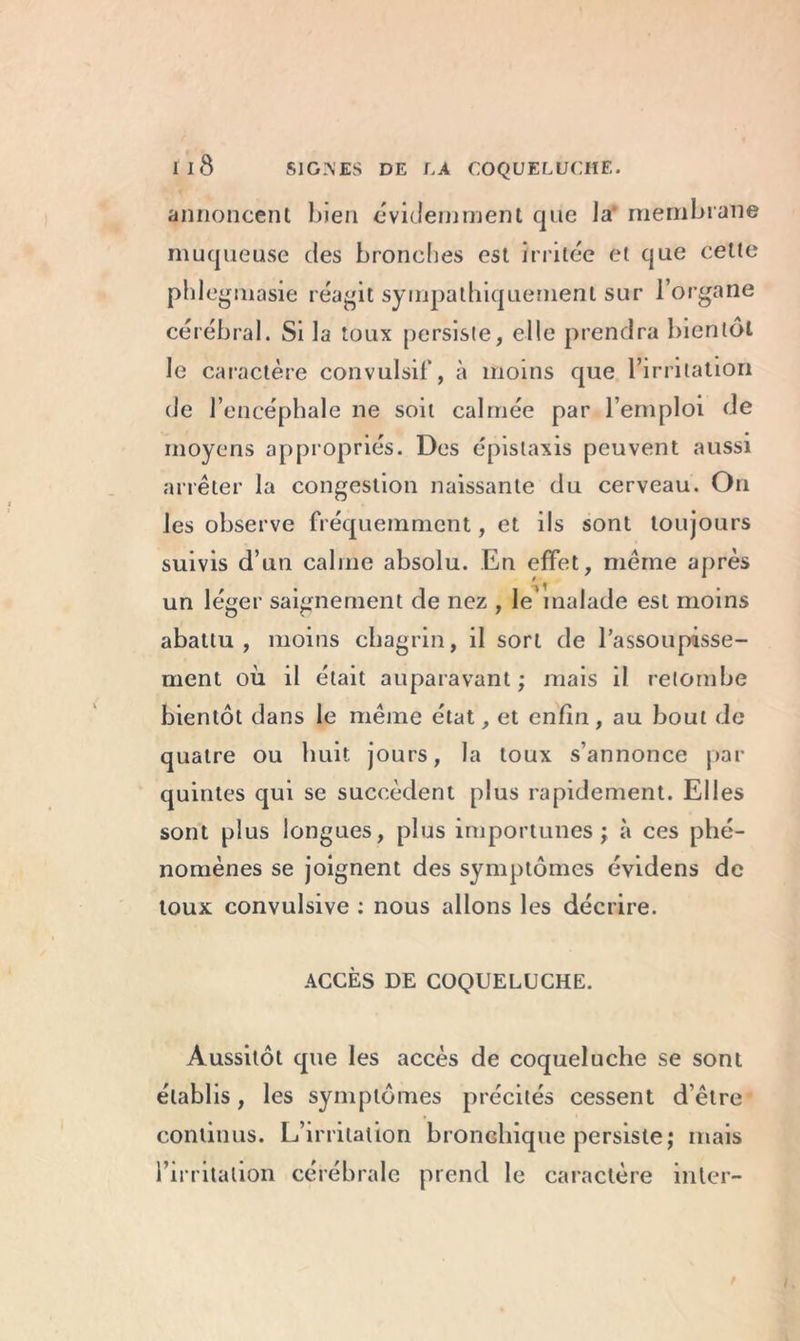 annoncent bien évidemment que la membrane muqueuse des bronches est irritée et que cette phlegmasie réagit sympathiquement sur l’organe cérébral. Si la toux persiste, elle prendra bientôt le caractère convulsif, à moins que l’irritation de l’encéphale ne soit calmée par l’emploi de moyens appropriés. Des épistaxis peuvent aussi arrêter la congestion naissante du cerveau. On les observe fréquemment, et ils sont toujours suivis d’un calme absolu. En effet, même après un léger saignement de nez , le'malade est moins abattu, moins chagrin, il sort de l'assoupisse- ment où il était auparavant ; mais il retombe bientôt dans le même état, et enfin, au bout de quatre ou huit jours, la toux s’annonce par quintes qui se succèdent plus rapidement. Elles sont plus longues, plus importunes; à ces phé- nomènes se joignent des symptômes évidens de toux convulsive : nous allons les décrire. ACCÈS DE COQUELUCHE. Aussitôt que les accès de coqueluche se sont établis, les symptômes précités cessent d’être continus. L’irritation bronchique persiste; mais l’irritation cérébrale prend le caractère inter-