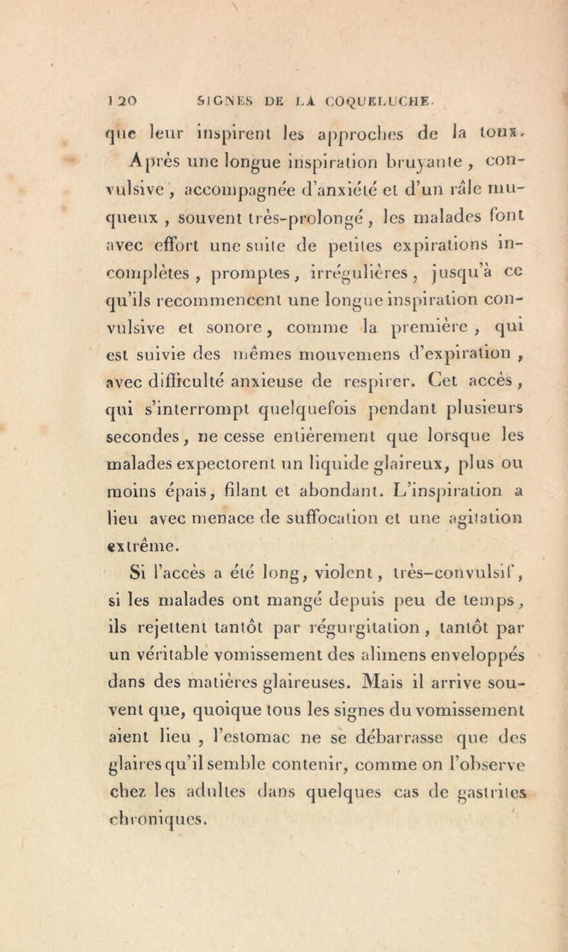 que leur inspirent les approches de la toux. Après une longue inspiration bruyante, con- vulsive , accompagnée d’anxiété et d’un râle mu- queux , souvent très-prolongé, les malades font avec effort une suite de petites expirations in- complètes , promptes, irrégulières, jusqu’à cc qu’ils recommencent une longue inspiration con- vulsive et sonore, comme la première , qui est suivie des mêmes mouvemens d’expiration , avec difficulté anxieuse de respirer. Cet accès , qui s’interrompt quelquefois pendant plusieurs secondes, ne cesse entièrement que lorsque les malades expectorent un liquide glaireux, plus ou moins épais, filant et abondant. L’inspiration a lieu avec menace de suffocation et une agitation extrême. Si l’accès a été long, violent, très-convulsif, si les malades ont mangé depuis peu de temps, ils rejettent tantôt par régurgitation , tantôt par un véritable vomissement des alimens enveloppés dans des matières glaireuses. Mais il arrive sou- vent que, quoique tous les signes du vomissement aient lieu , l’estomac ne se débarrasse que des glaires qu’il semble contenir, comme on l’observe chez les adultes dans quelques cas de gastrites chroniques.