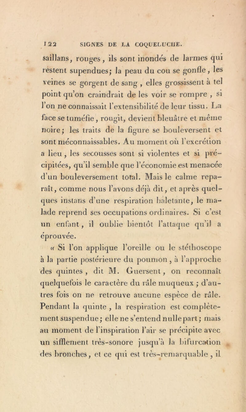 saillaris, rouges, ils sont inondés de larmes qui restent supendues; la peau du cou se gonfle, les veines se gorgent de sang , elles grossissent à tel point qu’on craindrait de les voir se rompre , si l’on ne connaissait l’extensibilité de leur tissu. La face se tuméfie, rougit, devient bleuâtre et même noire; les traits de la figure se bouleversent et sont méconnaissables. Au moment où l’excrétion a lieu, les secousses sont si violentes et si pré- cipitées, qu’il semble que l’économie est menacée d’un bouleversement total. Mais le calme repa- raît, comme nous l’avons déjà dit, et après quel- ques instans d’une respiration haletante, le ma- lade reprend ses occupations ordinaires. Si c’est un enfant , il oublie bientôt l’attaque qu’il a éprouvée. « Si l’on applique l’oreille ou le stéthoscope à la partie postérieure du poumon , à l’approche des quintes , dit M. Guersent, on reconnaît quelquefois le caractère du râle muqueux ; d’au- tres fois on ne retrouve aucune espèce de râle. Pendant la quinte , la respiration est complète- ment suspendue; elle ne s’entend nullepart ; mais au moment de l’inspiration l’air se précipite avec un sifflement très-sonore jusqu’à la bifurcation des bronches, et ce qui est très-remarquable, il