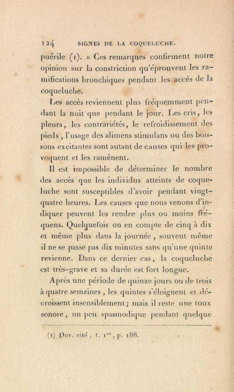 puérile (t). » Ces remarques confirment notre opinion sur la constriction qu’éprouvent les ra- mifications bronchiques pendant les accès de la coqueluche. Les accès reviennent plus fréquemment pen- dant la nuit que pendant le jour. Les cris, les pleurs, les contrariétés, le refroidissement des pieds , l’usage des alimens stimulans ou des bois- sons excitantes sont autant de causes qui les pro- voquent et les ramènent. 11 est impossible de déterminer le nombre des accès que les individus atteints de coque- luche sont susceptibles d’avoir pendant vingt- quatre heures. Les causes que nous venons d’in- diquer peuvent les rendre plus ou moins fré- quens. Quelquefois 011 en compte de cinq à dix et même plus dans la journée , souvent même il ne se passe pas dix minutes sans qu’une quinte revienne. Dans ce dernier cas , la coqueluche est très-grave et sa durée est fort longue. Après une période de quinze jours ou de trois à quatre semaines , les quintes s’éloignent et dé- croissent insensiblement ; mais il reste une toux sonore, un peu spasmodique pendant quelque (1) j3nv. cité, t. irr? p. 188.