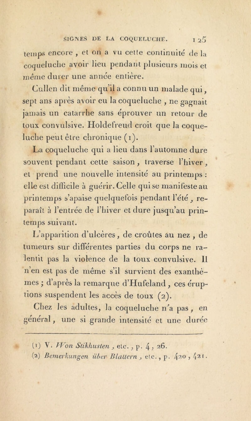 temps encore , et on a vu cette continuité de la coqueluche avoir lieu pendant plusieurs mois et même durer une année entière. (Julien dit même qu’il a connu un malade qui, sept ans après avoir eu la coqueluche , ne gagnait jamais un catarrhe sans éprouver un retour de toux convulsive. Holdefreud croit que la coque- luche peut être chronique (i). La coqueluche qui a lieu dans l’automne dure souvent pendant cette saison, traverse l’hiver, et prend une nouvelle intensité au printemps : elle est difficile à guérir. Celle qui se manifeste au printemps s’apaise quelquefois pendant l’été, re- paraît à l’entrée de l’hiver et dure jusqu’au prin- temps suivant. L’apparition d’ulcères, de croûtes au nez , de tumeurs sur différentes parties du corps ne ra- lentit pas la violence de la toux convulsive. Il n’en est pas de même s’il survient des exanthè- mes ; d’après la remarque d’Hufeland , ces érup- tions suspendent les accès de toux (2). Chez les adultes, la coqueluche iLa pas , en général, une si grande intensité et une durée ()) V. Won Stikhusten , etc. , p. 4 ; 26.