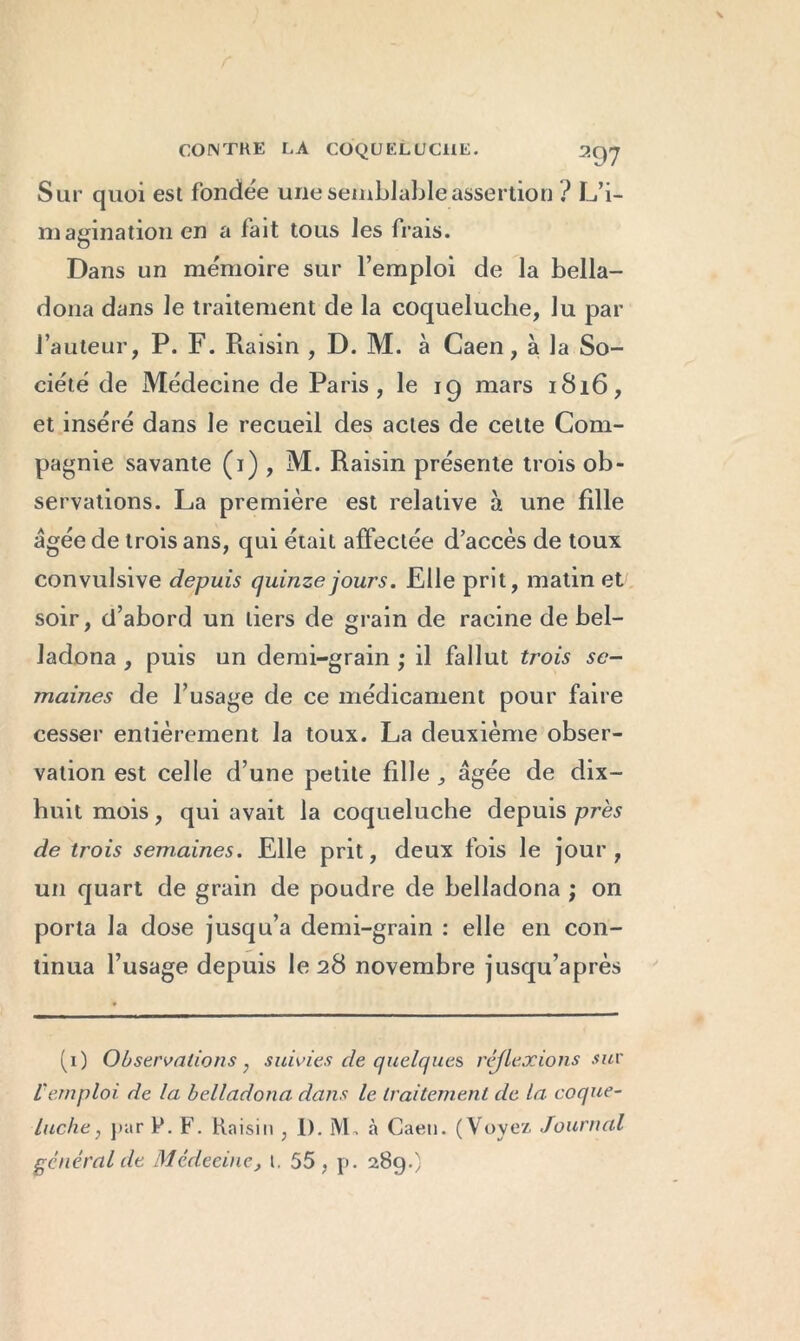 Sur quoi est fondée une semblable assertion ? L’i- magination en a fait tous les frais. Dans un mémoire sur l’emploi de la bella- dona dans le traitement de la coqueluche, lu par l’auteur, P. F. Raisin , D. M. à Caen, à la So- ciété de Médecine de Paris, le 19 mars 1816, et inséré dans le recueil des actes de cette Com- pagnie savante (1) , M. Raisin présente trois ob- servations. La première est relative à une fille âgée de trois ans, qui était affectée d accès de toux convulsive depuis quinze jours. Elle prit, matin et soir, d’abord un tiers de grain de racine de bel- ladona , puis un demi-grain ; il fallut trois se- maines de l’usage de ce médicament pour faire cesser entièrement la toux. La deuxième obser- vation est celle d’une petite fille , âgée de dix- huit mois, qui avait la coqueluche depuis près de trois semaines. Elle prit, deux fois le jour , un quart de grain de poudre de belladona ; on porta la dose jusqu’à demi-grain : elle en con- tinua l’usage depuis le 28 novembre jusqu’après (1) Observations, suivies de quelques réflexions sur l'emploi de la belladona dans le traitement de la coque- luche , par P. F. Raisin , 1). iVL à Caen. (Voyez Journal général de Médecine, t. 55, p. 289.}