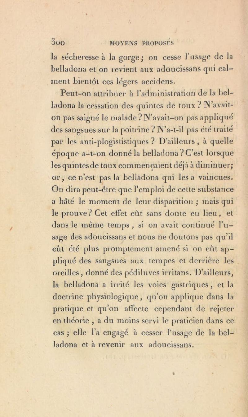 la sécheresse à la gorge; on cesse l’usage de la belladona et on revient aux adoucissans qui cal- ment bientôt ces légers accidens. Peut-on attribuer a l’administration de la bel- ladona la cessation des quintes de toux ? N’avait- on pas saigné le malade ? N’avait-on pas appliqué des sangsues sur la poitrine ? N’a-t-il pas été traité par les anti-plogististiques ? D’ailleurs , à quelle époque a-t-on donné la belladona ? C’est lorsque lesquintesde toux commençaient déjà à diminuer; or, ce n’est pas la belladona qui lésa vaincues. On dira peut-être que l’emploi de celte substance a bâté le moment de leur disparition ; mais qui le prouve? Cet effet eût sans doute eu lieu, et dans le même temps , si on avait continué l’u- sage des adoucissans et nous ne doutons pas qu’il eût été plus promptement amené si on eût ap- pliqué des sangsues aux tempes et derrière les oreilles, donné des pédiluves irritans. D’ailleurs, la belladona a irrité les voies gastriques , et la doctrine physiologique, qu’on applique dans la pratique et qu’on affecte cependant de rejeter en théorie , a du moins servi le praticien dans ce cas ; elle l’a engagé à cesser l’usage de la bel- ladona et à revenir aux adoucissans.