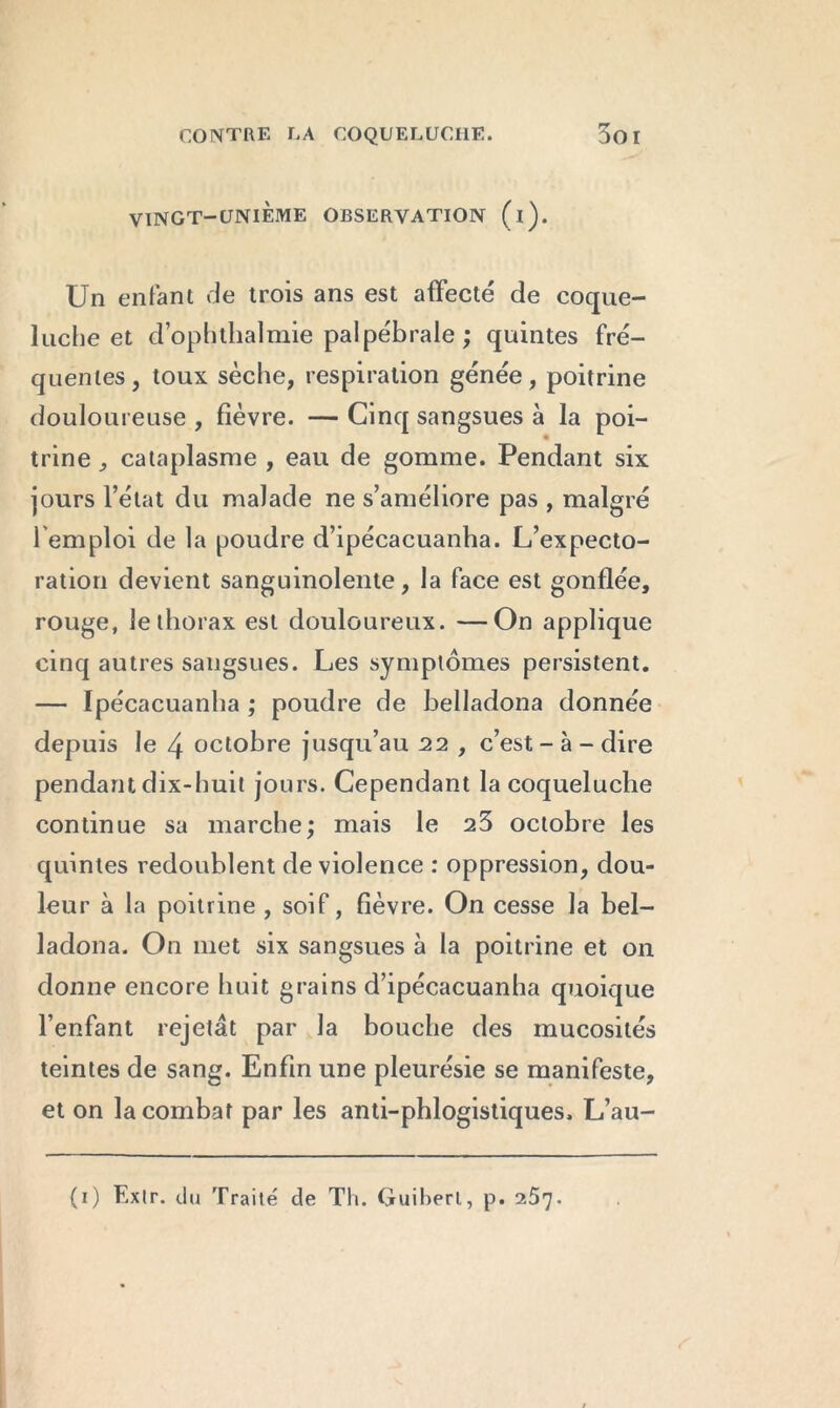 VINGT-UNIEME OBSERVATION (i). Un enfant de trois ans est affecté de coque- luche et d’ophthalmie palpébrale ; quintes fré- quentes, toux sèche, respiration génée, poitrine douloureuse , fièvre. — Cinq sangsues à la poi- trine , cataplasme , eau de gomme. Pendant six jours l’état du malade ne s’améliore pas , malgré l'emploi de la poudre d’ipécacuanha. L’expecto- ration devient sanguinolente, la face est gonflée, rouge, le thorax est douloureux. —On applique cinq autres sangsues. Les symptômes persistent. — Ipécacuanha ; poudre de belladona donnée depuis le 4 octobre jusqu’au 22 , c’est - à - dire pendant dix-huit jours. Cependant la coqueluche continue sa marche; mais le 25 octobre les quintes redoublent de violence : oppression, dou- leur à la poitrine , soif, fièvre. On cesse la bel- ladona. On met six sangsues à la poitrine et on donne encore huit grains d’ipécacuanha quoique l’enfant rejetât par la bouche des mucosités teintes de sang. Enfin une pleurésie se manifeste, et on la combat par les anti-phlogistiques. L’au-