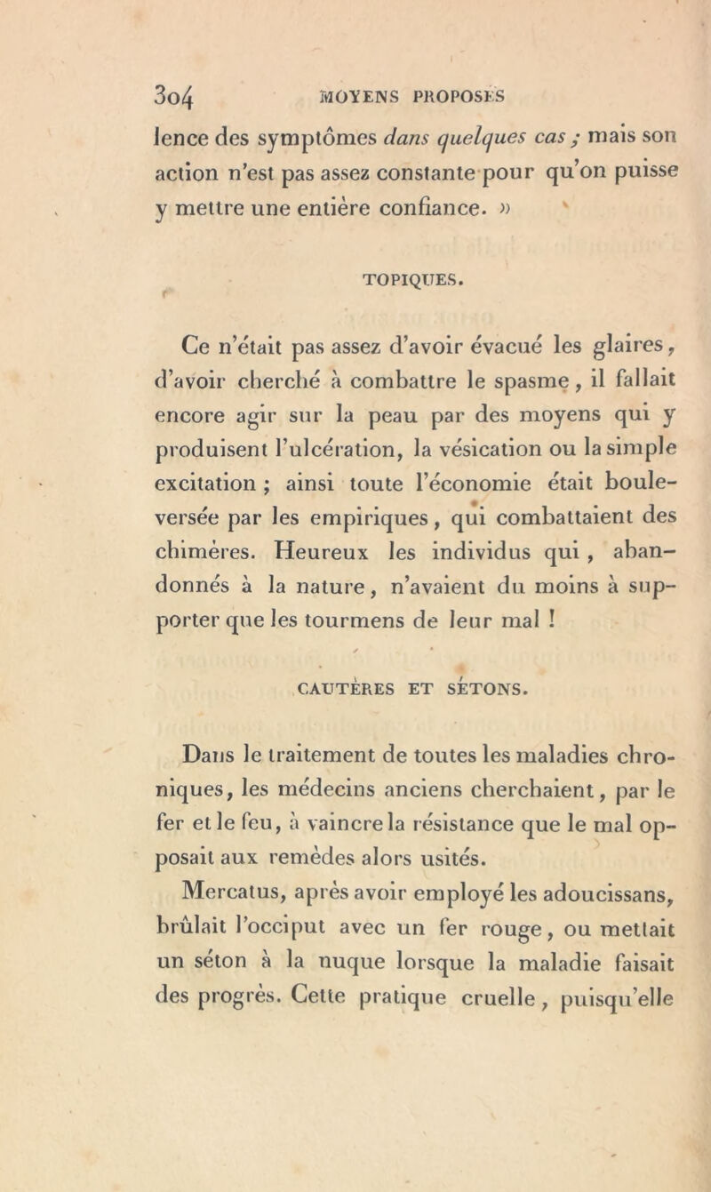 Jence des symptômes dans quelques cas ; mais son action n’est pas assez constante pour qu’on puisse y mettre une entière confiance. » TOPIQUES. Ce n’était pas assez d’avoir évacué les glaires, d’avoir cherché à combattre le spasme, il fallait encore agir sur la peau par des moyens qui y produisent l’ulcération, la vésication ou la simple excitation ; ainsi toute l’économie était boule- versée par les empiriques, qui combattaient des chimères. Heureux les individus qui , aban- donnés à la nature, n’avaient du moins à sup- porter que les tourmens de leur mal ! CAUTÈRES ET SETONS. Dans le traitement de toutes les maladies chro- niques, les médecins anciens cherchaient, par le fer et le feu, à vaincre la résistance que le mal op- posait aux remèdes alors usités. Mercatus, après avoir employé les adoucissans, brûlait l’occiput avec un fer rouge, ou mettait un seton a la nuque lorsque la maladie faisait des progrès. Cette pratique cruelle, puisqu’elle