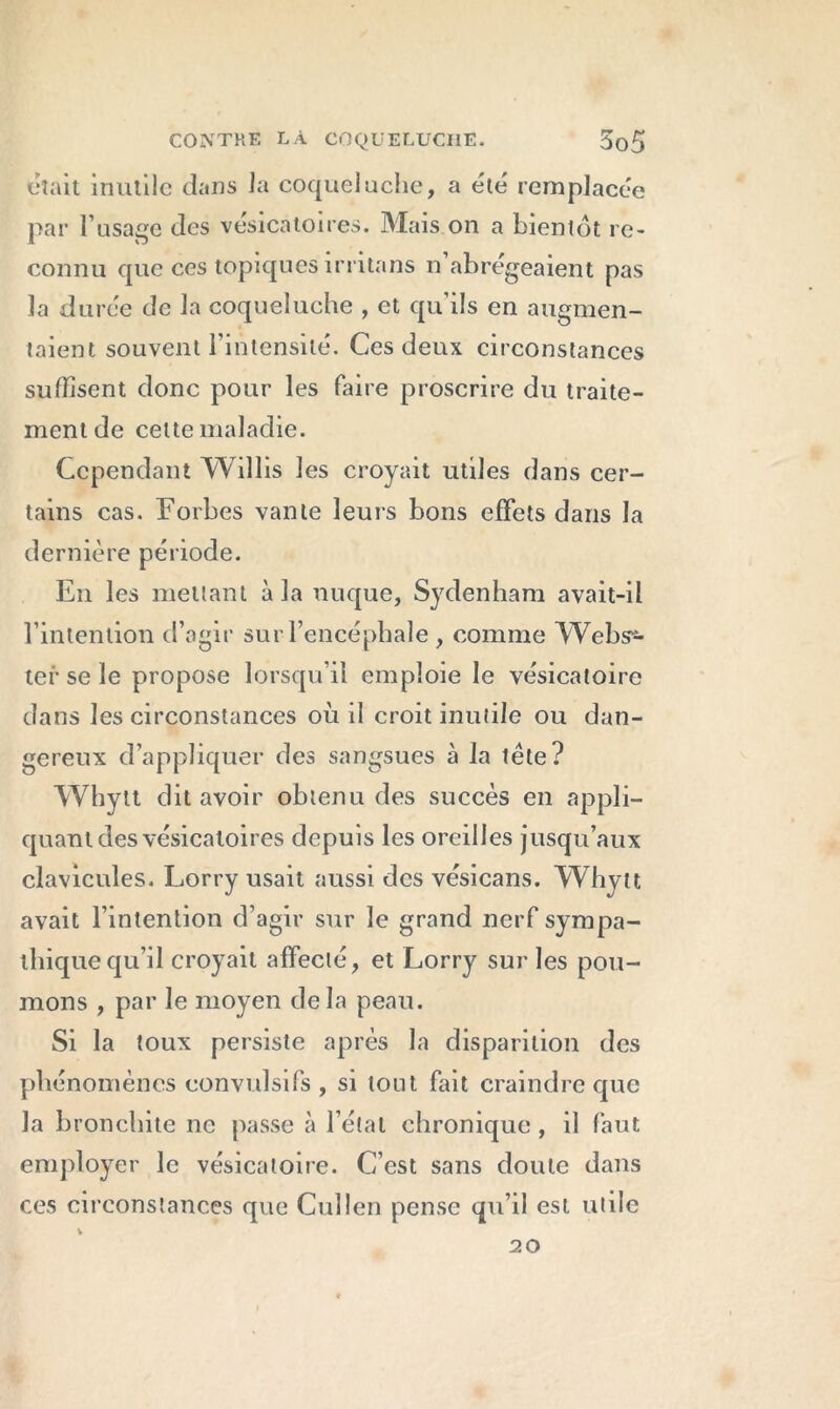 était inutile dans la coqueluche, a été remplacée par l’usage des vésicatoires. Mais on a bientôt re- connu que ces topiques irritans n abrégeaient pas la durée de la coqueluche , et qu ils en augmen- taient souvent l’intensité. Ces deux circonstances suffisent donc pour les faire proscrire du traite- ment de celte maladie. Cependant Willis les croyait utiles dans cer- tains cas. Forbes vante leurs bons effets dans la dernière période. En les mettant à la nuque, Sydenham avait-il l’intention d’agir sur l’encéphale , comme Webs12- ter se le propose lorsqu’il emploie le vésicatoire dans les circonstances où il croit inutile ou dan- gereux d’appliquer des sangsues à la tète? Whytt dit avoir obtenu des succès en appli- quant des vésicatoires depuis les oreilles jusqu’aux clavicules. Lorry usait aussi des vésicans. Whytt avait l’intention d’agir sur le grand nerf sympa- thique qu’il croyait affecté, et Lorry sur les pou- mons , par le moyen de la peau. Si la toux persiste après la disparition des phénomènes convulsifs , si tout fait craindre que la bronchite ne passe à l étal chronique, il faut employer le vésicatoire. C’est sans doute dans ces circonstances que Cullen pense qu’il est utile 20