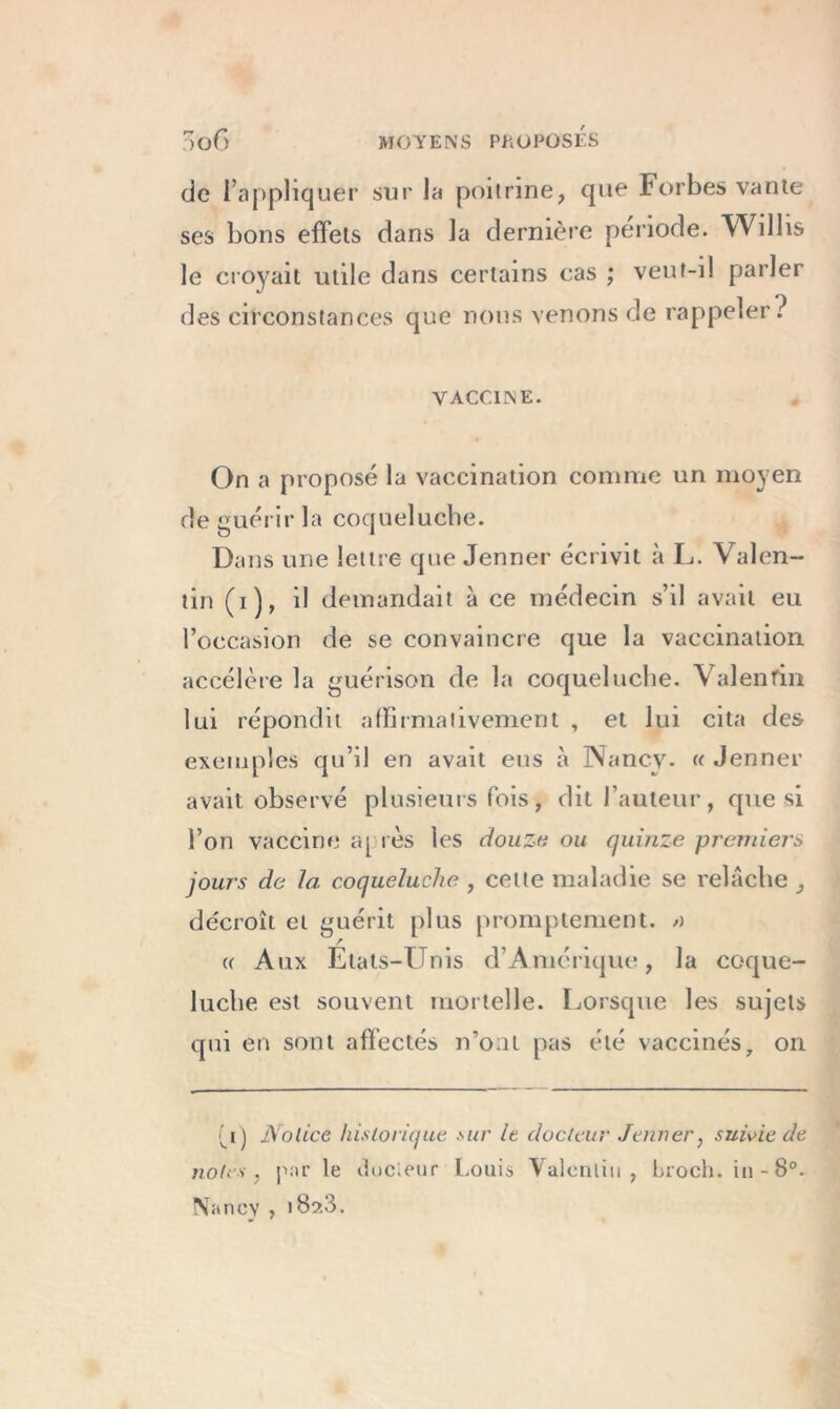 de l’appliquer sur la poitrine, que Forbes vante ses bons effets dans la dernière période. Willis le croyait utile dans certains cas ; veut-il parler des circonstances que nous venons de rappeler? VACCINE. On a proposé la vaccination comme un moyen de guérir la coqueluche. Dans une lettre que Jenner écrivit à L. Valen- tin (i), il demandait à ce médecin s’il avait eu l’occasion de se convaincre que la vaccination accélère la guérison de la coqueluche. Valentin lui répondit affirmativement , et lui cita des exemples qu’il en avait eus à Nancy. « Jenner avait observé plusieurs fois, dit l’auteur, que si l’on vaccine a[ rès les douze ou quinze premiers jours de la coqueluche , cette maladie se relâche décroît et guérit plus promptement. >) r « Aux Etats-Unis d’Amérique, la coque- luche est souvent mortelle. Lorsque les sujets qui en sont affectés n’ont pas été vaccinés, on (_i) Notice historique sur le docteur Jenner, suivie de notes, par le ilocieur Louis Valentin, broch. in-8°. Nancy , i Bs>.3.