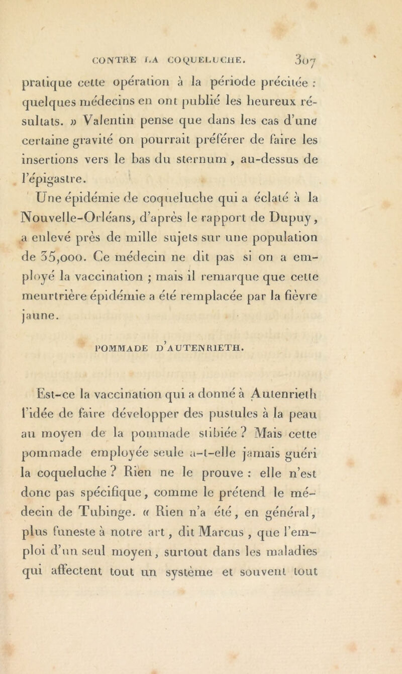 pratique cette opération à la période précitée : quelques médecins en ont publié les heureux ré- sultats. » Valentin pense que dans les cas d’une certaine gravité on pourrait préférer de faire les insertions vers le bas du sternum , au-dessus de l’épigastre. Une épidémie de coqueluche qui a éclaté à la Nouvelle-Orléans, d’après le rapport de Dupuy, a enlevé près de mille sujets sur une population de 35,ooo. Ce médecin ne dit pas si on a em- ployé la vaccination ; mais il remarque que celle meurtrière épidémie a été remplacée par la fièvre jaune. POMMADE d’aüTENKIETH. Est-ce la vaccination qui a donné à Autenrieth l’idée de faire développer des pustules à la peau au moyen de la pommade stibiée? Mais cette pommade employée seule a-t-elle jamais guéri la coqueluche ? Rien ne le prouve : elle n’est donc pas spécifique, comme le prétend le mé- decin de Tubinge. « Rien n’a été, en général, plus funeste à notre art, dit Marcus , que l’em- ploi d’un seul moyen, surtout dans les maladies qui afïectent tout un système et souvent tout