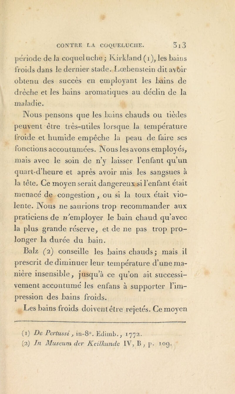 période de la coqueluche ; Kirkland (1), les bains froids dans le dernier stade. Lœbenstein dit avôir obtenu des succès en employant les bains de drèclie et les bains aromatiques au déclin de la maladie. Nous pensons que les bains chauds ou tièdes peuvent être très-utiles lorsque la température froide et humide empêche la peau de faire ses fonctions accoutumées. Nous les avons employés, mais avec le soin de n’y laisser l’enfant qu’un quart-d’heure et après avoir mis les sangsues à la tête. Ce moyen serait dangereux si l’enfant était menacé de congestion , ou si la toux était vio- lente. Nous ne saurions trop recommander aux praticiens de n’employer le bain chaud qu’avec la plus grande réserve, et de ne pas trop pro- longer la durée du bain. Balz (2) conseille les bains chauds ; mais il prescrit de diminuer leur température d’une ma- nière insensible, jusqu’à ce qu’on ait successi- vement accoutumé les enfans à supporter l’im- pression des bains froids. Les bains froids doivent être rejetés. Ce moyen (1) De Pertussi > in-8°. Etlimb., 1772. (2) In Muséum der Keilkunde IV, B ; }>. 109.