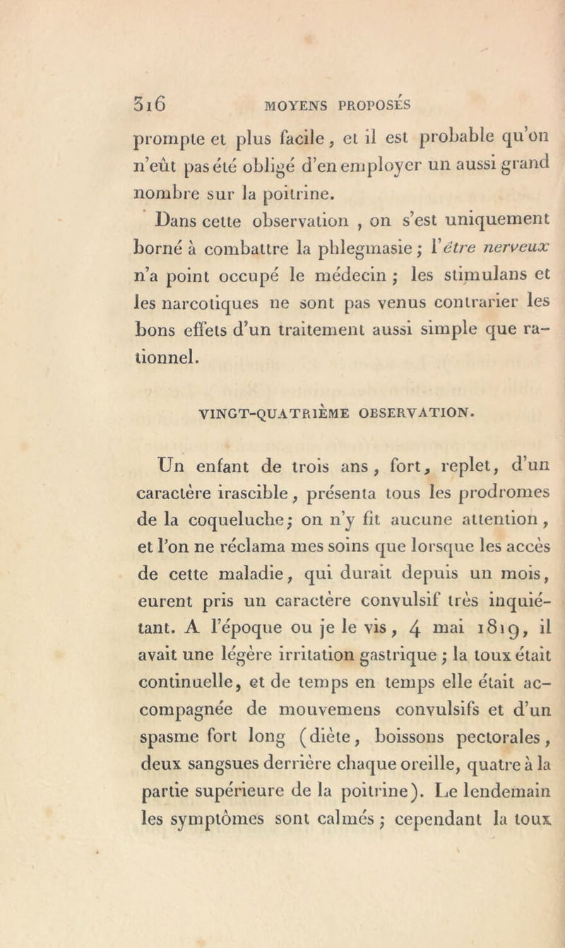 prompte et plus facile, et il est probable qu’on n’eût pas été obligé d’en employer un aussi grand nombre sur la poitrine. Dans cette observation , on s’est uniquement borné à combattre la phlegmasie ; Xêtre nerveux n’a point occupé le médecin ; les stimulans et les narcotiques ne sont pas venus contrarier les bons effets d’un traitement aussi simple que ra- tionnel. VINGT-QUATRIEME OBSERVATION. Un enfant de trois ans, fort, replet, d’un caractère irascible, présenta tous les prodromes de la coqueluche ; on n’y fit aucune attention, et l’on ne réclama mes soins que lorsque les accès de cette maladie, qui durait depuis un mois, eurent pris un caractère convulsif très inquié- tant. A l’époque ou je le vis, 4 niai 1819, il avait une légère irritation gastrique ; la toux était continuelle, et de temps en temps elle était ac- compagnée de mouvemeus convulsifs et d’un spasme fort long (diète, boissons pectorales, deux sangsues derrière chaque oreille, quatre à la partie supérieure de la poitrine). Le lendemain les symptômes sont calmés ; cependant la toux