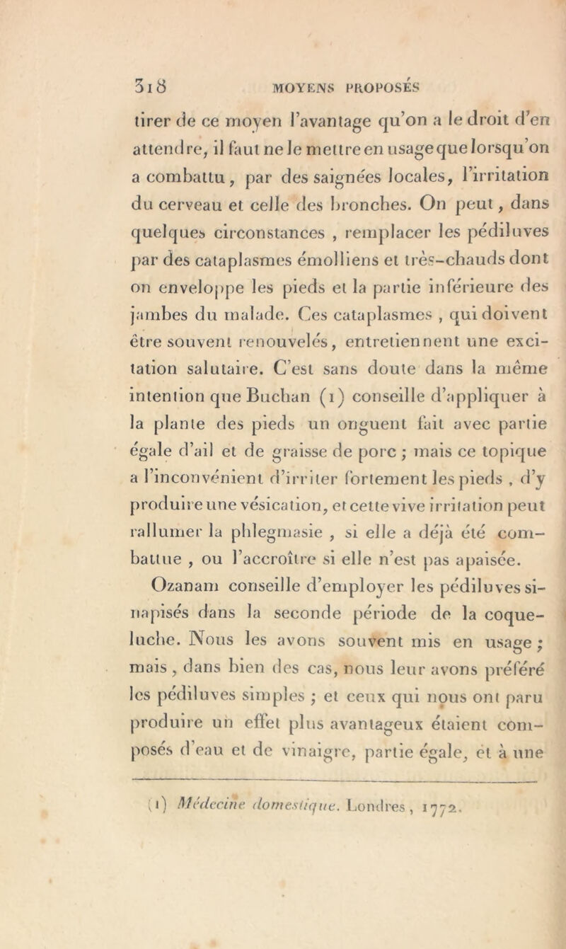 tirer de ce moyen l’avantage qu’on a le droit d’en attendre, il faut ne Je mettre en usage que lorsqu’on a combattu, par des saignées locales, l’irritation du cerveau et celle des bronches. On peut, dans quelques circonstances , remplacer les pédiluves par des cataplasmes émolliens et très-chauds dont on enveloppe les pieds et la partie inférieure des jambes du malade. Ces cataplasmes , qui doivent être souvent renouvelés, entretiennent une exci- tation salutaire. C’est sans doute dans la même intention que Buchan (1) conseille d’appliquer à la plante des pieds un onguent fait avec partie égale d’ail et de graisse de porc ; mais ce topique a l’inconvénient d’irriter fortement les pieds , d’y produire une vésication, et cette vive irritation peut rallumer la phlegmasie , si elle a déjà été com- battue , ou l’accroître si elle n’est pas apaisée. Ozanam conseille d’employer les pédiluves si- napisés dans la seconde période de la coque- luche. Nous les avons souvent mis en usage : mais , dans bien des cas, nous leur avons préféré les pédiluves simples ; et ceux qui nous ont paru produire un effet plus avantageux étaient com- posés d eau et de vinaigre, partie égale, et à une ;i) Médecine, domestique. Londres , 1772.