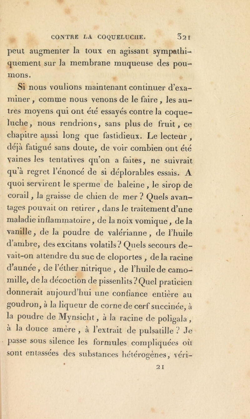 peut augmenter la toux en agissant sympathi- quement sur la membrane muqueuse des pou- mons . Si nous voulions maintenant continuer d’exa- miner , comme nous venons de le faire , les au- tres moyens qui ont été essayés contre la coque- luche, nous rendrions, sans plus de fruit, ce chapitre aussi long que fastidieux. Le lecteur , déjà fatigué sans doute, de voir combien ont été vaines les tentatives qu’on a faites, ne suivrait qu’à regret l’énoncé de si déplorables essais. A quoi servirent le sperme de baleine , le sirop de corail, la graisse de chien de mer ? Quels avan- tages pouvait on retirer , dans le traitement d’une maladie inflammatoire, de la noix vomique, de la vanille, de la poudre de valérianne, de l’huile d’ambre, des excitans volatils? Quels secours de- vait-on attendre du suc de cloportes , delà racine d’aunée, de l’elher nitrique , de l’huile de camo- mille, delà décoction de pissenlits?Quel praticien donnerait aujourd’hui une confiance entière au goudron, à la liqueur de corne de cerf succinée, à la poudre de Mynsicht, à la racine de poligala, à la douce amère , à l’extrait de pulsatille ? Je passe sous silence les formules compliquées où sont entassées des substances hétérogènes, véri-