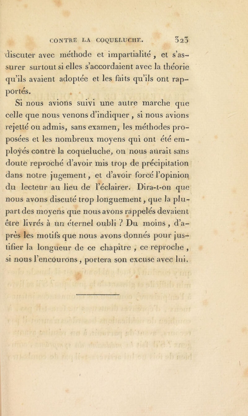 discuter avec méthode et impartialité , et s’as- surer surtout si elles s’accordaient avec la théorie qu’ils avaient adoptée et les faits qu’ils ont rap- portés. Si nous avions suivi une autre marche que celle que nous venons d’indiquer , si nous avions rejetté ou admis, sans examen, les méthodes pro- posées et les nombreux moyens qui ont été em- ployés contre la coqueluche, on nous aurait sans doute reproché d’avoir mis trop de précipitation dans notre jugement, et d’avoir forcé l’opinion du lecteur au lieu de l’éclairer. Dira-t-on que nous avons discuté trop longuement, que la plu- part des moyens que nous avons rappelés devaient être livrés à un éternel oubli ? Du moins , d’a- près les motifs que nous avons donnés pour jus- tifier la longueur de ce chapitre , ce reproche , si nous l’encourons , portera son excuse avec lui.