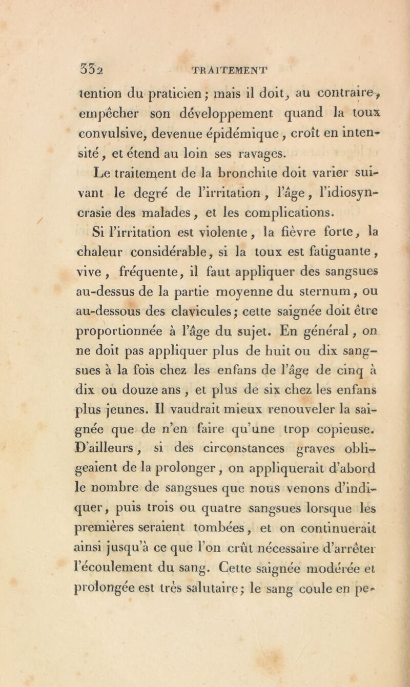 tention du praticien; mais il doit, au contraire, empêcher son développement quand la toux convulsive, devenue épidémique, croît en inten- sité , et étend au loin ses ravages. Le traitement de la bronchite doit varier sui- vant le degré de l’irritation , l’âge, l’idiosyn- crasie des malades, et les complications. Si l’irritation est violente, la fièvre forte, la chaleur considérable, si la toux est fatiguante, vive, fréquente, il faut appliquer des sangsues au-dessus de la partie moyenne du sternum, ou au-dessous des clavicules ; cette saignée doit être proportionnée à l’age du sujet. En général, on ne doit pas appliquer plus de huit ou dix sang- sues à la fois chez les enfans de l’âge de cinq à dix ou douze ans , et plus de six chez les enfans plus jeunes. Il vaudrait mieux renouveler la sai- gnée que de n’en faire qu’une trop copieuse. D’ailleurs, si des circonstances graves obli- geaient de la prolonger , on appliquerait d’abord le nombre de sangsues que nous venons d’indi- quer, puis trois ou quatre sangsues lorsque les premières seraient tombées, et on continuerait ainsi jusqu’à ce que l’on crût nécessaire d’arrêter l’écoulement du sang. Cette saignée modérée et prolongée est très salutaire; le sang coule en pe-