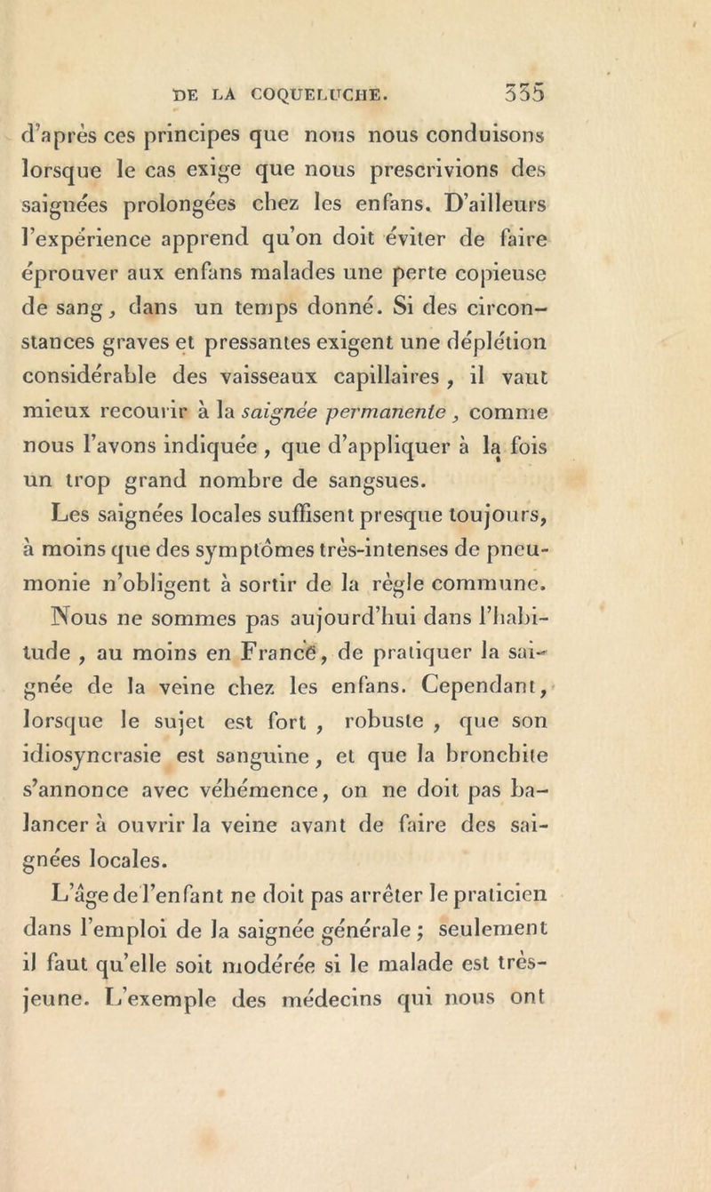 w r» (Taprès ces principes que nous nous conduisons lorsque le cas exige que nous prescrivions des saignées prolongées chez les en fans. D’ailleurs l’expérience apprend qu’on doit éviter de faire éprouver aux enfans malades une perte copieuse de sang, dans un temps donné. Si des circon- stances graves et pressantes exigent une déplétion considérable des vaisseaux capillaires , il vaut mieux recourir à la saignée permanente , comme nous l’avons indiquée , que d’appliquer à la fois un trop grand nombre de sangsues. Les saignées locales suffisent presque toujours, à moins que des symptômes très-intenses de pneu- monie n’obligent à sortir de la règle commune. Nous ne sommes pas aujourd’hui dans l’habi- tude , au moins en France, de pratiquer la sai- gnée de la veine chez les enfans. Cependant, lorsque le sujet est fort , robuste , que son idiosyncrasie est sanguine, et que la bronchite s’annonce avec véhémence, on ne doit pas ba- lancer à ouvrir la veine avant de faire des sai- gnées locales. L’age de l’enfant ne doit pas arrêter le praticien dans l’emploi de la saignée générale ; seulement iJ faut qu’elle soit modérée si le malade est tres- jeune. L’exemple des médecins qui nous ont