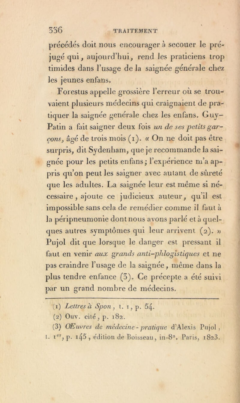 précédés doit nous encourager à secouer le pré- jugé qui, aujourd’hui, rend les praticiens trop timides dans l’usage de la saignée générale chez les jeunes enfans. Forestus appelle grossière l’erreur où se trou- vaient plusieurs médecins qui craignaient de pra- tiquer la saignée generale chez les enfans. Guy- Patin a fait saigner deux fois un de ses petits gar- çons, âgé de trois mois (i). a On ne doit pas être surpris, dit Sydenham, que je recommande la sai- gnée pour les petits enfans ; l’expérience m’a ap- pris qu’on peut les saigner avec autant de sûreté que les adultes. La saignée leur est même si né- cessaire, ajoute ce judicieux auteur, qu’il est impossible sans cela de remédier comme il faut à la péripneumonie dont nous avons parlé et à quel- ques autres symptômes qui leur arrivent (2). » Pujol dit que lorsque le danger est pressant il faut en venir aux grands anti-phlogis tiques et ne pas craindre l’usage de la saignée, même dans la plus tendre enfance (5). Ce précepte a été suivi par un grand nombre de médecins, (1) Lettres à Sport, t. 1, p. 54. (2) Ouv. cité, p. 182. (3) Œuvres de médecine - pratique d'Alexis Pujol, t. icr, p. i45 , édition de Boisseau, in-8°. Paris, 1823.