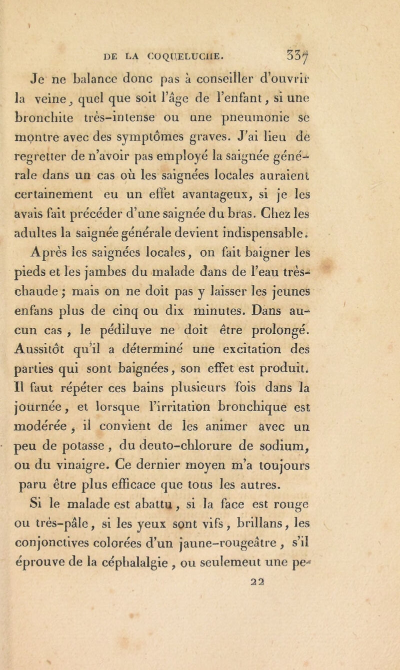 Je ne balance donc pas à conseiller d’ouvrir la veinequel que soit l’âge de l’enfant, si une bronchite très-intense ou une pneumonie se montre avec des symptômes graves. J’ai lieu de regretter de n’avoir pas employé la saignée géné- rale dans un cas où les saignées locales auraient certainement eu un effet avantageux, si je les avais fait précéder d’une saignée du bras. Chez les adultes la saignée générale devient indispensable. Après les saignées locales, on fait baigner les pieds et les jambes du malade dans de l’eau très- chaude ; mais on ne doit pas y laisser les jeunes enfans plus de cinq ou dix minutes. Dans au- cun cas , le pédiluve ne doit être prolongé. Aussitôt qu’il a déterminé une excitation des parties qui sont baignées, son effet est produit. Il faut répéter ces bains plusieurs fois dans la journée, et lorsque l’irritation bronchique est modérée , il convient de les animer avec un peu de potasse , du deuto-chlorure de sodium, ou du vinaigre. Ce dernier moyen m’a toujours paru être plus efficace que tous les autres. Si le malade est abattu, si la face est rouge ou très-pâle, si les yeux sont vifs, brillans, les conjonctives colorées d’un jaune-rougeâtre , s’il éprouve de la céphalalgie , ou seulemeut une pe-* 22