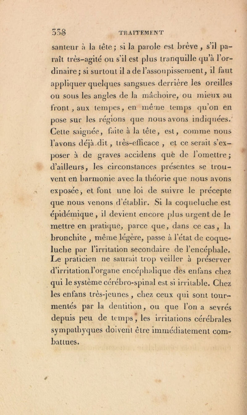 r z q I santeur à la tête; si la parole est brève , s’il pa- raît très-agité ou s’il est plus tranquille qu’à l’or- dinaire ; si surtout il a de l’assoupissement, il faut appliquer quelques sangsues derrière les oreilles ou sous les angles de la mâchoire, ou mieux au front, aux tempes, en même temps qu’on en pose sur les régions que nous avons indiquées. Celte saignée, faite à la tête, est, comme nous l’avons déjà dit, très-efficace , et ce serait s’ex- poser à de graves accidens què de l’omettre ; d’ailleurs, les circonstances présentes se trou- vent en harmonie avec la théorie que nous avons exposée, et font une loi de suivre le précepte que nous venons d’établir. Si la coqueluche est épidémique, il devient encore plus urgent de le mettre en pratique, parce que, dans ce cas, la bronchite , même légère, passe à l’état de coque-* luche par l’irritation secondaire de l’encéphale. Le praticien ne saurait trop veiller à préserver d’irritation l’organe encéphalique des enfans chez qui le système cérébro-spinal est si irritable. Chez les enfans très-jeunes, chez ceux qui sont tour- mentés par la dentition, ou que l’on a sevrés depuis peu de temps, les irritations cérébrales sympalhyques doivent être immédiatement com- battues.