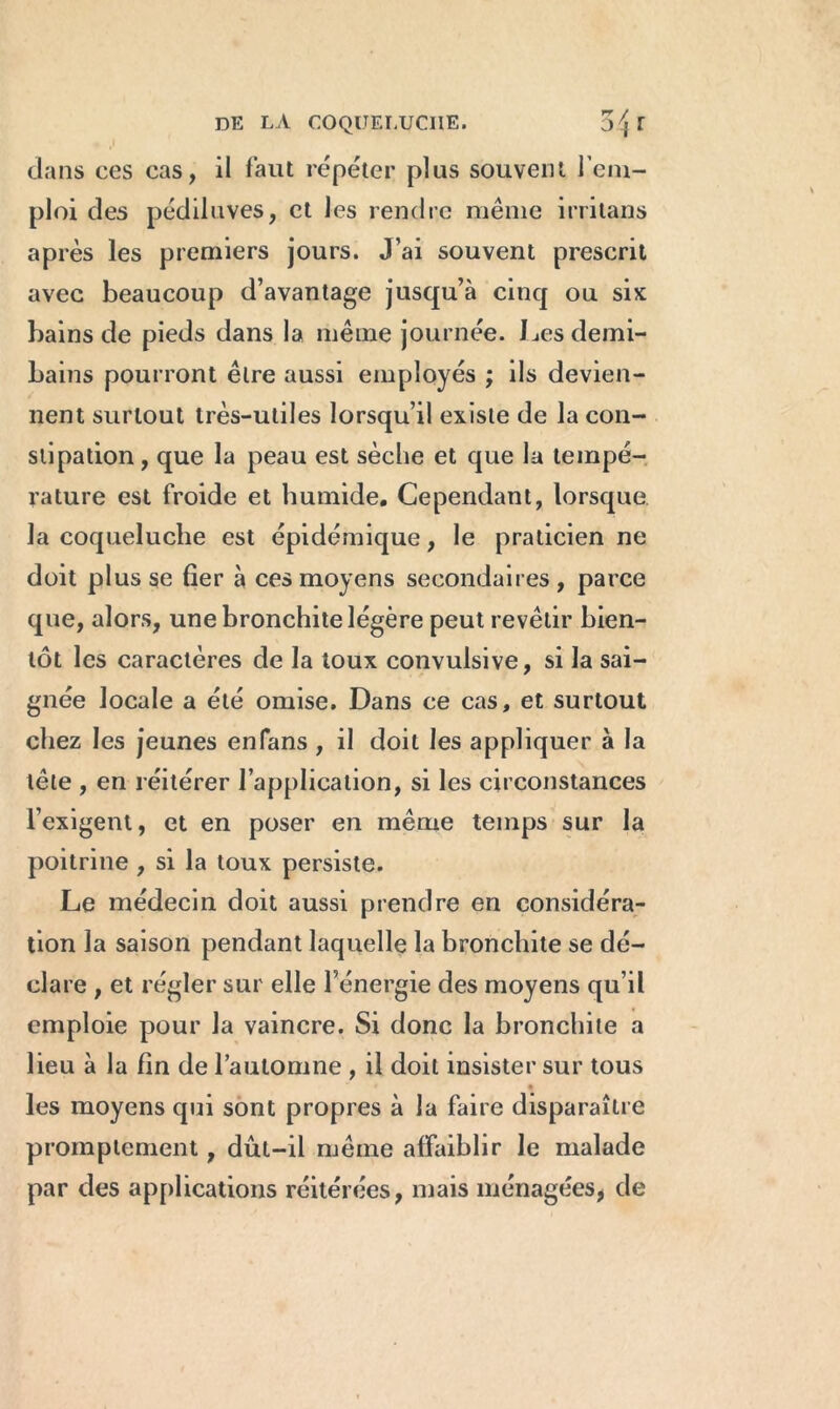 dans ces cas, il faut répéter plus souvent l’em- ploi des pédiluves, et les rendre même irritans après les premiers jours. J’ai souvent prescrit avec beaucoup d’avantage jusqu’à cinq ou six bains de pieds dans la même journée. Les demi- bains pourront être aussi employés ; ils devien- nent surtout très-utiles lorsqu’il existe de la con- stipation , que la peau est sèche et que la tempé- rature est froide et humide. Cependant, lorsque la coqueluche est épidémique, le praticien ne doit plus se fier à ces moyens secondaires , parce que, alors, une bronchite légère peut revêtir bien- tôt les caractères de la toux convulsive, si la sai- gnée locale a été omise. Dans ce cas, et surtout chez les jeunes enfans , il doit les appliquer à la tête , en réitérer l’application, si les circonstances l’exigent, et en poser en même temps sur la poitrine , si la toux persiste. Le médecin doit aussi prendre en considéra- tion la saison pendant laquelle la bronchite se dé- clare , et régler sur elle l’énergie des moyens qu’il emploie pour la vaincre. Si donc la bronchite a lieu à la fin de l’automne , il doit insister sur tous les moyens qui sont propres à la faire disparaître promptement, dût-il même affaiblir le malade par des applications réitérées, mais ménagées, de