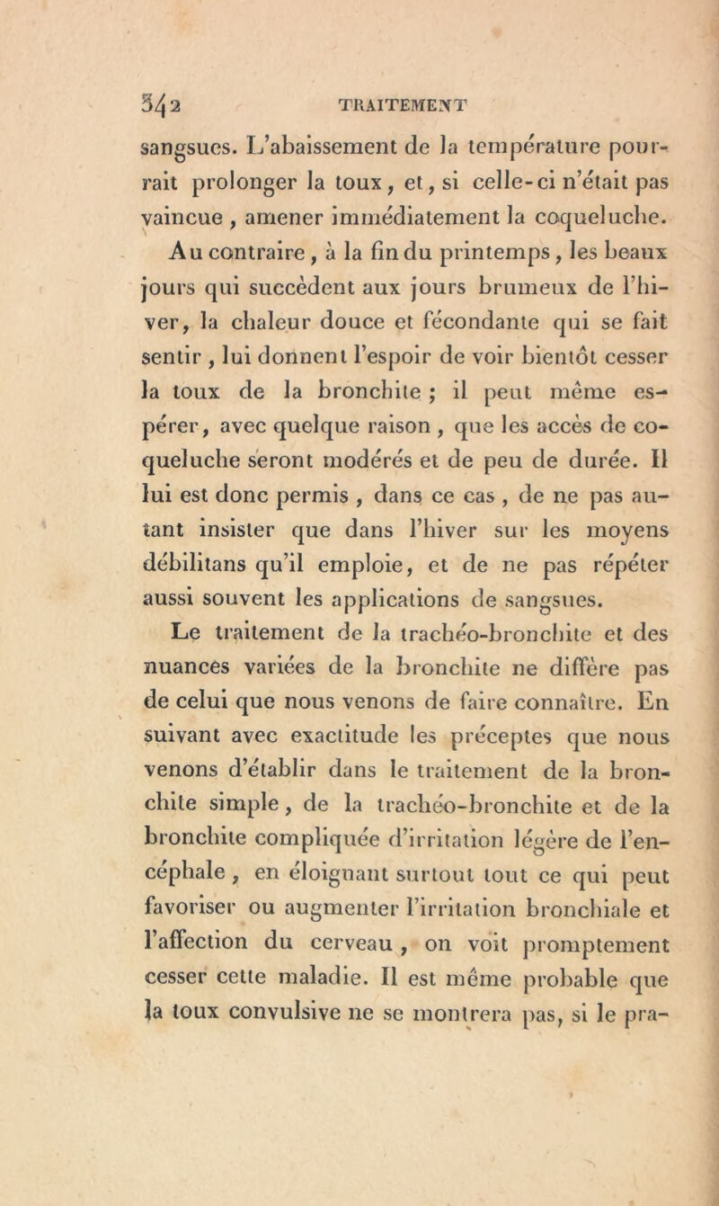 sangsues. L’abaissement de la température pour- rait prolonger la toux, et, si celle-ci n’était pas vaincue , amener immédiatement la coqueluche. Au contraire, à la fin du printemps, les beaux jours qui succèdent aux jours brumeux de l’hi- ver, la chaleur douce et fécondante qui se fait sentir , lui donnent l’espoir de voir bientôt cesser la toux de la bronchite ; il peut même es- pérer, avec quelque raison , que les accès de co- queluche seront modérés et de peu de durée. 11 lui est donc permis , dans ce cas , de ne pas au- tant insister que dans l’hiver sur les moyens débilitans qu’il emploie, et de ne pas répéter aussi souvent les applications de sangsues. Le traitement de la trachéo-bronchite et des nuances variées de la bronchite 11e diffère pas de celui que nous venons de faire connaître. En suivant avec exactitude les préceptes que nous venons d’établir dans le traitement de la bron- chite simple, de la trachéo-bronchite et de la bronchite compliquée d’irritation légère de l’en- cephale , en éloignant surtout tout ce qui peut favoriser ou augmenter l’irritation bronchiale et l’affection du cerveau , on voit promptement cesser cette maladie. Il est même probable que la toux convulsive ne se montrera pas, si le pra-