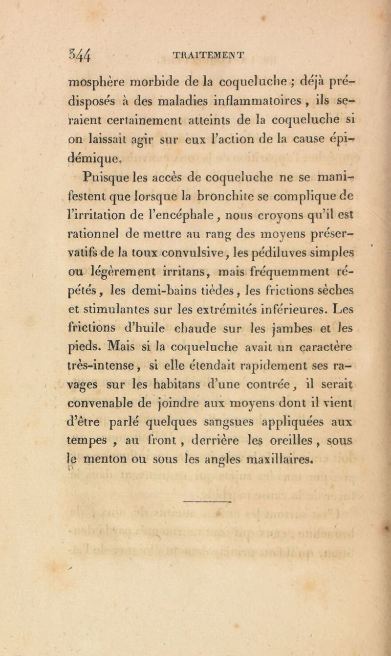 mosphère morbide de la coqueluche ; déjà pré- disposés à des maladies inflammatoires , ils se- raient certainement atteints de la coqueluche si on laissait agir sur eux l’action de la cause épi- démique. Puisque les accès de coqueluche ne se mani- festent que lorsque la bronchite se complique de l’irritation de l’encéphale, nous croyons qu’il est rationnel de mettre au rang des moyens préser- vatifs de la toux convulsive, les pédiluves simples ou légèrement irritans, mais fréquemment ré- pétés, les demi-bains tièdes, les frictions sèches et stimulantes sur les extrémités inférieures. Les frictions d’huile chaude sur les jambes et les pieds. Mais si la coqueluche avait un caractère très-intense, si elle étendait rapidement ses ra- vages sur les habitans d’une contrée, il serait convenable de joindre aux moyens dont il vient d’être parlé quelques sangsues appliquées aux tempes , au front , derrière les oreilles , sous le menton ou sous les angles maxillaires.