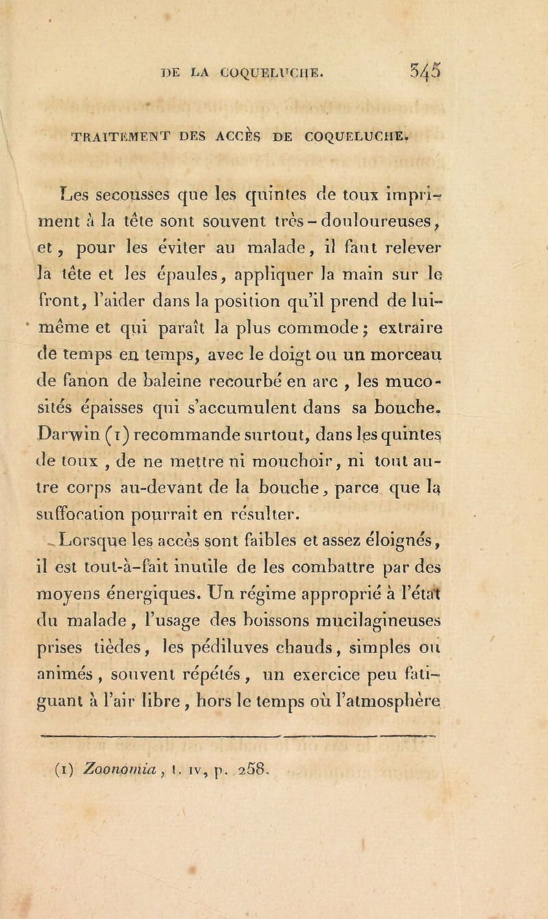 TRAITEMENT DES ACCES DE COQUELUCHE. Les secousses que les quintes de toux impri- ment à la tête sont souvent très-douloureuses, et, pour les éviter au malade, il faut relever la tête et les épaules, appliquer la main sur le front, l’aider dans la position qu’il prend de lui— * même et qui paraît la plus commode; extraire de temps en temps, avec le doigt ou un morceau de fanon de baleine recourbé en arc , les muco- sités épaisses qui s’accumulent dans sa bouche. Darwin (1) recommande surtout, dans les quintes de toux , de ne mettre ni mouchoir, ni tout au- tre corps au-devant de la bouche, parce que la suffocation pourrait en résulter. Lorsque les accès sont faibles et assez éloignés, il est tout-à-fait inutile de les combattre par des moyens énergiques. Un régime approprié à l’état du malade, l’usage des boissons mucilagineuses prises tièdes, les pédiluves chauds, simples ou animés , souvent répétés, un exercice peu fati- guant ;i l’air libre , hors le temps où l’atmosphère (1) Zoonomia , t. iv, p. 258.