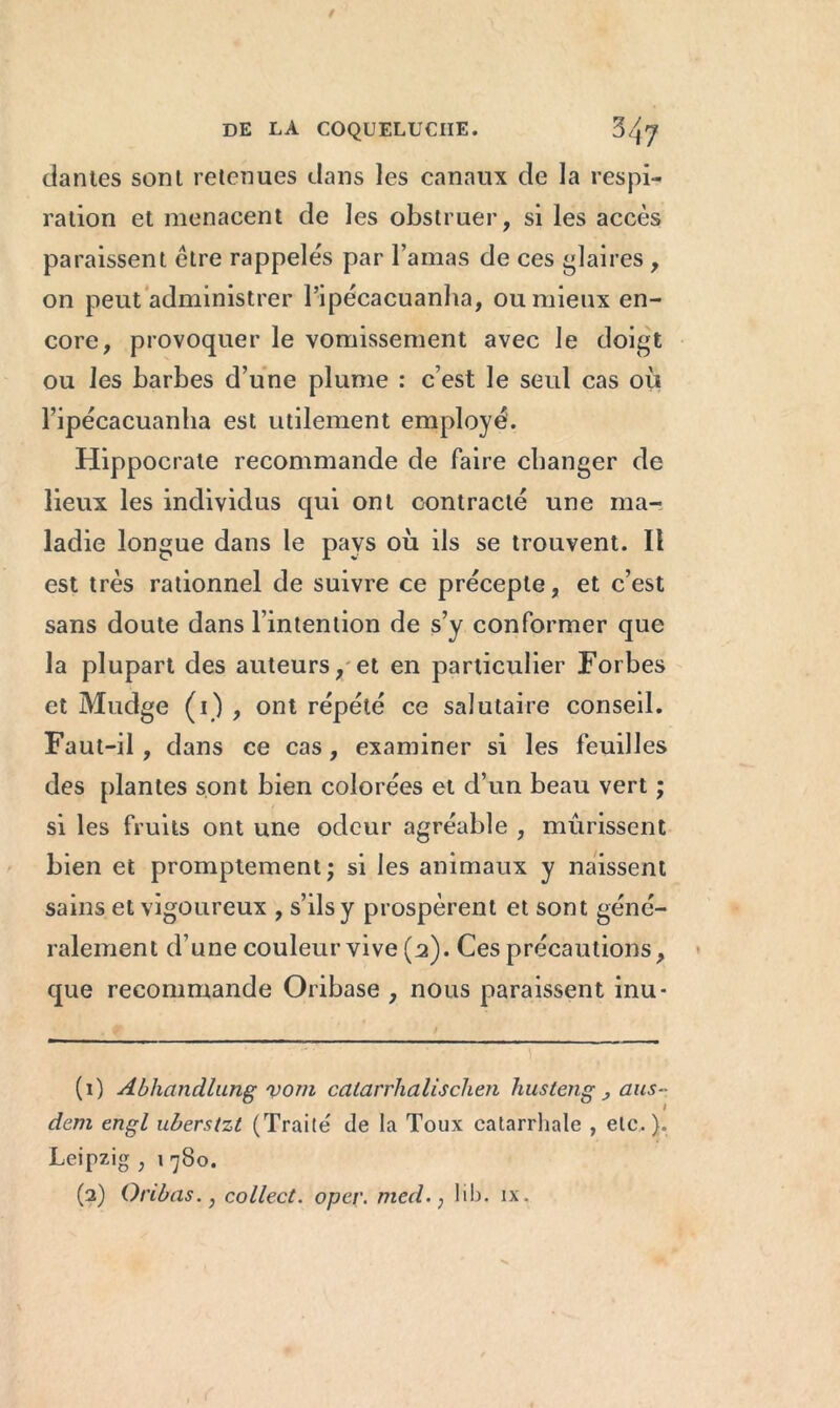 dantes sont retenues dans les canaux de la respi- ration et menacent de les obstruer, si les accès paraissent être rappelés par l’amas de ces flaires , on peut administrer l’ipécacuanha, ou mieux en- core, provoquer le vomissement avec le doigt ou les barbes d’une plume : c’est le seul cas où l’ipécacuanha est utilement employé. Hippocrate recommande de faire changer de lieux les individus qui ont contracté une ma- ladie longue dans le pays où ils se trouvent. Il est très rationnel de suivre ce précepte, et c’est sans doute dans l’intention de s’y conformer que la plupart des auteurs, et en particulier Forbes et Mudge (1) , ont répété ce salutaire conseil. Faut-il, dans ce cas, examiner si les feuilles des plantes sont bien colorées et d’un beau vert ; si les fruits ont une odeur agréable , mûrissent bien et promptement; si les animaux y naissent sains et vigoureux , s’ils y prospèrent et sont géné- ralement d’une couleur vive (2). Ces précautions, que recommande Oribase , nous paraissent inu* (1) Abhandlung vont catarrhalischen husteng > aus- dem engl uberstzt (Traité de la Toux catarrhale , etc.). Leipzig , 1 780. (2) Oribas.} collect. oper. med. ; lib. ix.