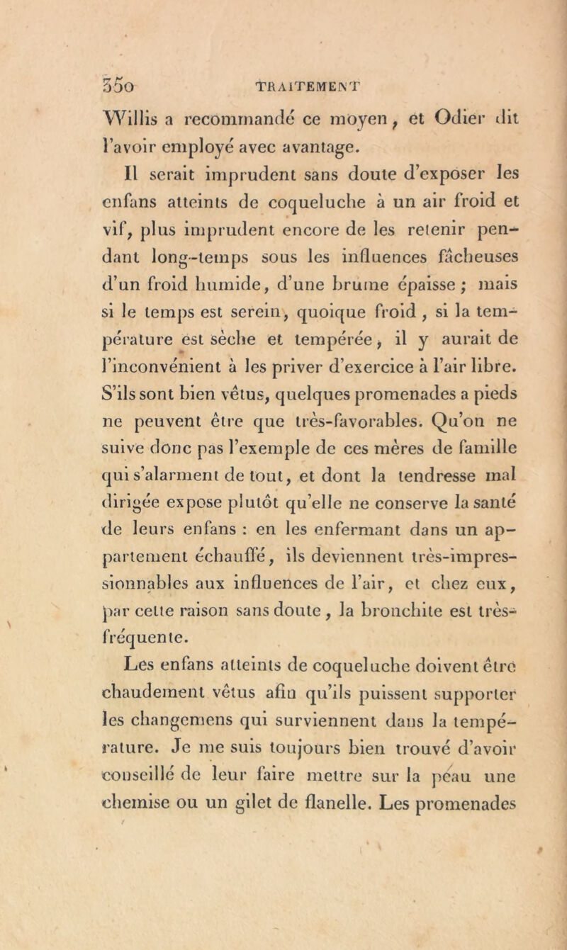 Willis a recommandé ce moyen , et Odier dit l’avoir employé avec avantage. Il serait imprudent sans doute d’exposer les enfans atteints de coqueluche à un air froid et vif, plus imprudent encore de les retenir pen- dant long-temps sous les influences fâcheuses d’un froid humide, d’une bruine épaisse; mais si le temps est serein, quoique froid , si la tem- pérature est sèche et tempérée f il y aurait de l’inconvénient à les priver d’exercice à l’air libre. S’ils sont bien vêtus, quelques promenades a pieds ne peuvent être que très-favorables. Qu’on ne suive donc pas l’exemple de ces mères de famille qui s’alarment de tout, et dont la tendresse mal dirigée expose plutôt qu’elle ne conserve la santé de leurs enfans : en les enfermant dans un ap- partement échauffé, ils deviennent très-impres- sionnables aux influences de l’air, et chez eux, par cette raison sans doute , la bronchite est très- fréquente. Les enfans atteints de coqueluche doivent être chaudement vêtus afin qu’ils puissent supporter les changcmens qui surviennent dans la tempé- rature. Je me suis toujours bien trouvé d’avoir conseillé de leur laire mettre sur la peau une chemise ou un gilet de flanelle. Les promenades