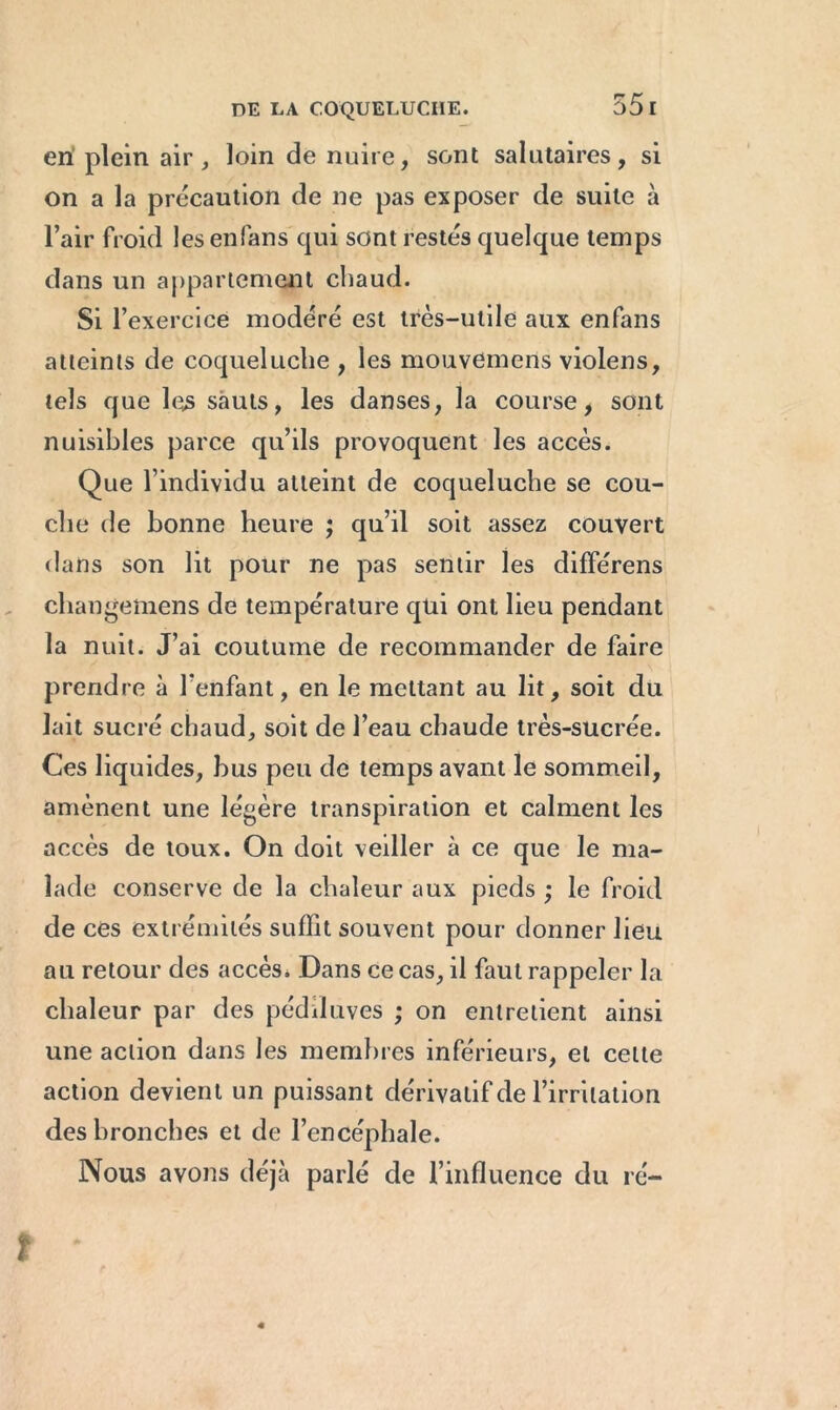 en plein air, loin de nuire, sont salutaires, si on a la précaution de ne pas exposer de suite à l’air froid les enfans qui sont restés quelque temps dans un appariement chaud. Si l’exercice modéré est très-utile aux enfans atteints de coqueluche , les mouvemens violens, tels que les sauts, les danses, la course, sont nuisibles parce qu’ils provoquent les accès. Que l’individu atteint de coqueluche se cou- che de bonne heure ; qu’il soit assez couvert dans son lit pour ne pas sentir les différens changemens de température qtii ont lieu pendant la nuit. J’ai coutume de recommander de faire prendre à l'enfant, en le mettant au lit, soit du lait sucré chaud, soit de l’eau chaude très-sucrée. Ces liquides, bus peu de temps avant le sommeil, amènent une légère transpiration et calment les accès de toux. On doit veiller à ce que le ma- lade conserve de la chaleur aux pieds ; le froid de ces extrémités suffit souvent pour donner lieu au retour des accès. Dans ce cas, il faut rappeler la chaleur par des pédduves ; on entretient ainsi une action dans les membres inférieurs, et celte action devient un puissant dérivatif de l’irritation des bronches et de l’encéphale. Nous avons déjà parlé de l’influence du ré-