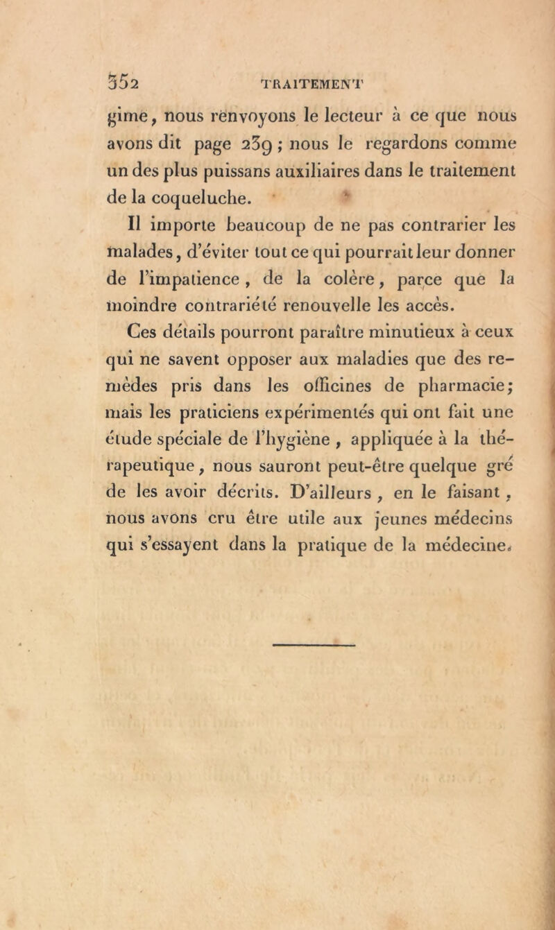 gime, nous renvoyons le lecteur à ce que nous avons dit page 25g ; nous le regardons comme un des plus puissans auxiliaires dans le traitement de la coqueluche. Il importe beaucoup de ne pas contrarier les malades, d’éviter tout ce qui pourrait leur donner de l’impatience , de la colère, parce que la moindre contrariété renouvelle les accès. Ces détails pourront paraître minutieux à ceux qui ne savent opposer aux maladies que des re- mèdes pris dans les officines de pharmacie; mais les praticiens expérimentés qui ont fait une élude spéciale de l’hygiène , appliquée à la thé- rapeutique f nous sauront peut-être quelque gré de les avoir décrits. D’ailleurs , en le faisant . nous avons cru être utile aux jeunes médecins qui s’essayent dans la pratique de la médecine*