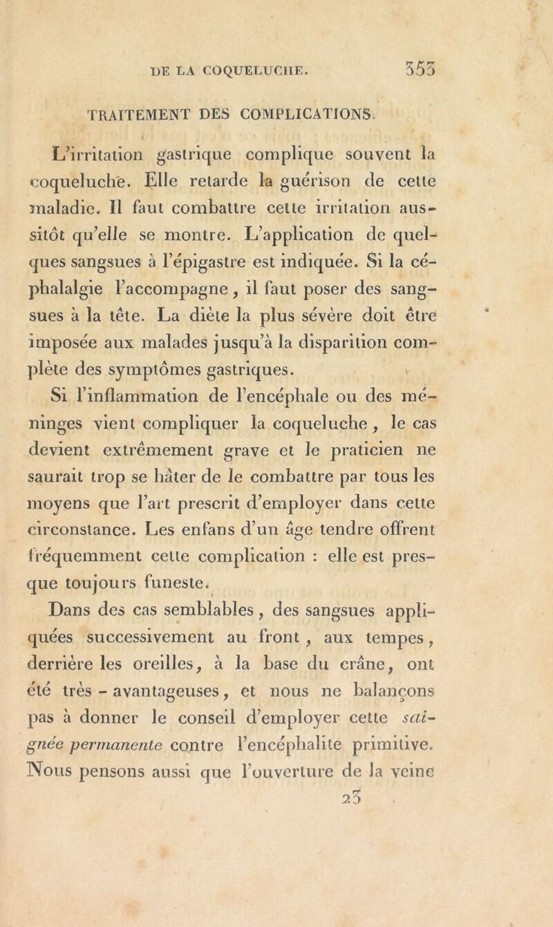 555 TRAITEMENT DES COMPLICATIONS. L’irritation gastrique complique souvent la coqueluche. Elle retarde la guérison de cette maladie. Il faut combattre cette irritation aus- sitôt qu’elle se montre. L’application de quel- ques sangsues à l’épigastre est indiquée. Si la cé- phalalgie l’accompagne, il faut poser des sang- sues à la tête. La diète la plus sévère doit être imposée aux malades jusqu’à la disparition com- plète des symptômes gastriques. Si l’inflammation de l’encéphale ou des mé- ninges vient compliquer la coqueluche , le cas devient extrêmement grave et le praticien 11e saurait trop se hâter de le combattre par tous les moyens que l’art prescrit d’employer dans cette circonstance. Les en fan s d’un âge tendre offrent fréquemment celte complication : elle est pres- que toujours funeste* Dans des cas semblables, des sangsues appli- quées successivement au front , aux tempes , derrière les oreilles, à la base du crâne, ont été très - avantageuses, et nous ne balançons pas à donner le conseil d’employer cette sai- gnée permanente contre l’encéphalite primitive. Nous pensons aussi que l’ouverture de la veine 25