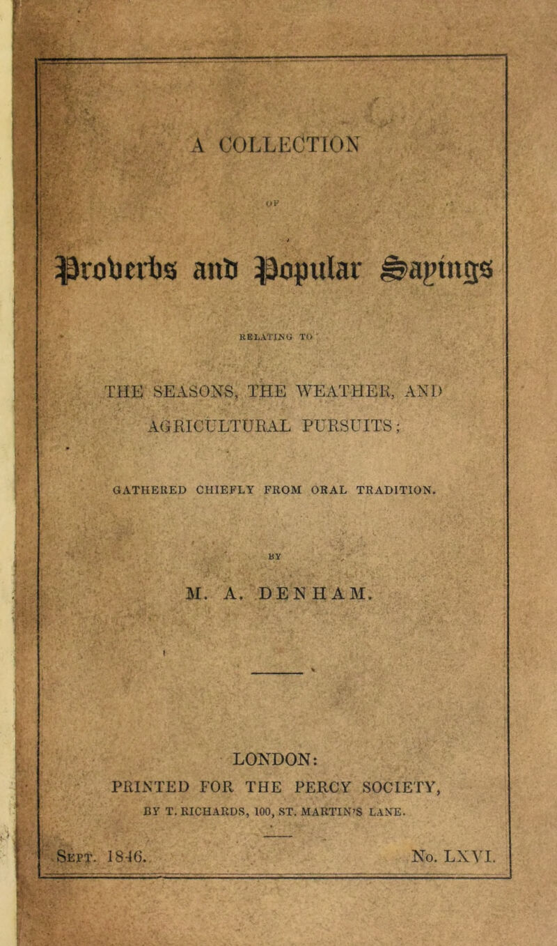 <JV . I anti popular ^agtngs • KBLATINU TO THE SEASONS, THE WEATHER, AND AGRICULTURAL PURSUITS; GATHERED CHIEFLY FROM ORAL TRADITION. ' - ‘ ‘ I, - ' BY M. A. DENHAM. LONDON: PRINTED FOR THE PERCY SOCIETY, BY T. RICHARDS, 100, ST. MARTIN’S LANE. Sept. 1846. No. LXVI.