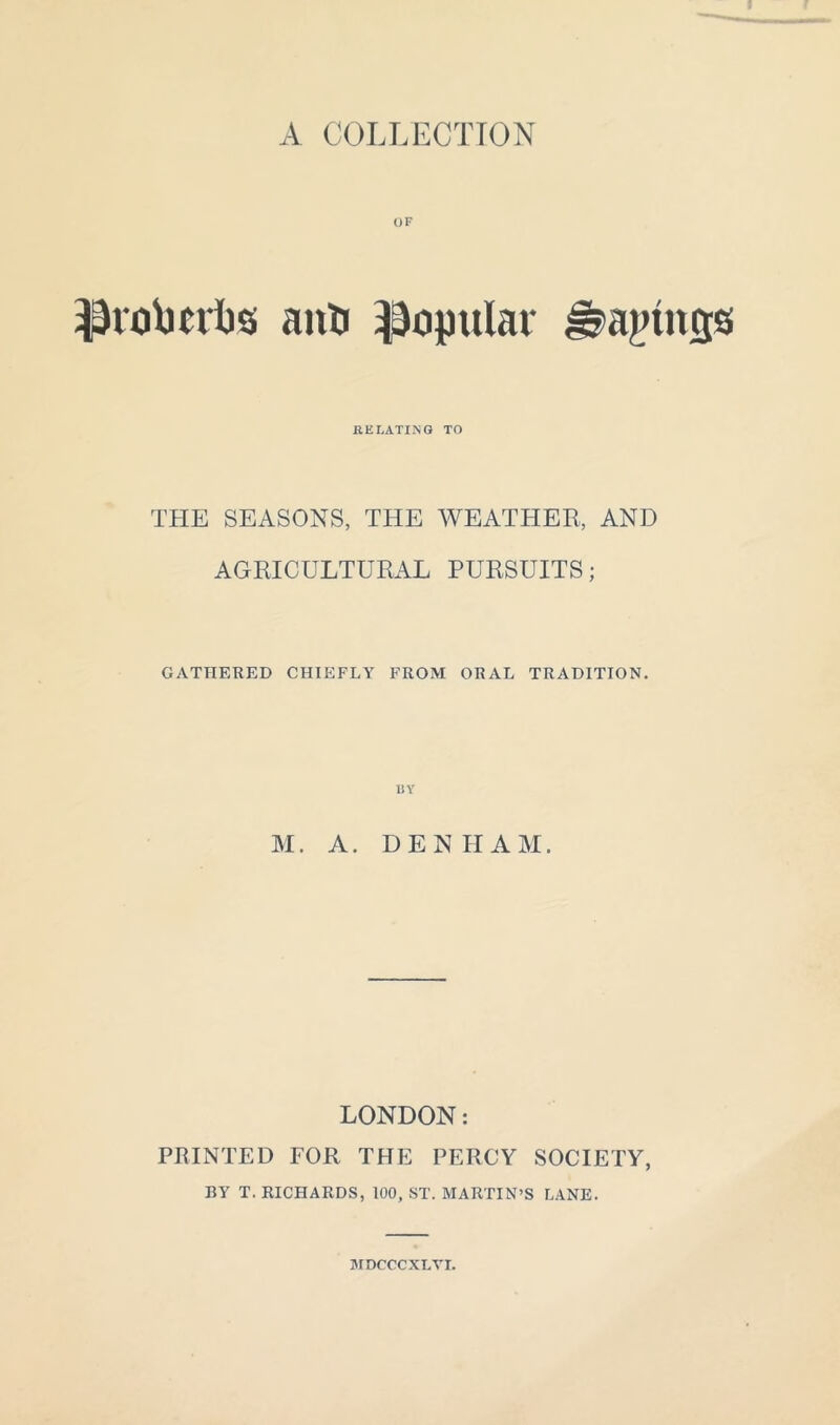 OF IJrotmlis ant) popular J^ajnncjs RELATING TO THE SEASONS, THE WEATHER, AND AGRICULTURAL PURSUITS; GATHERED CHIEFLY FROM ORAL TRADITION. M. A. DENHAM. LONDON: PRINTED FOR THE PERCY SOCIETY, BY T. RICHARDS, 100, ST. MARTIN’S LANE. MDCCCXLVI.