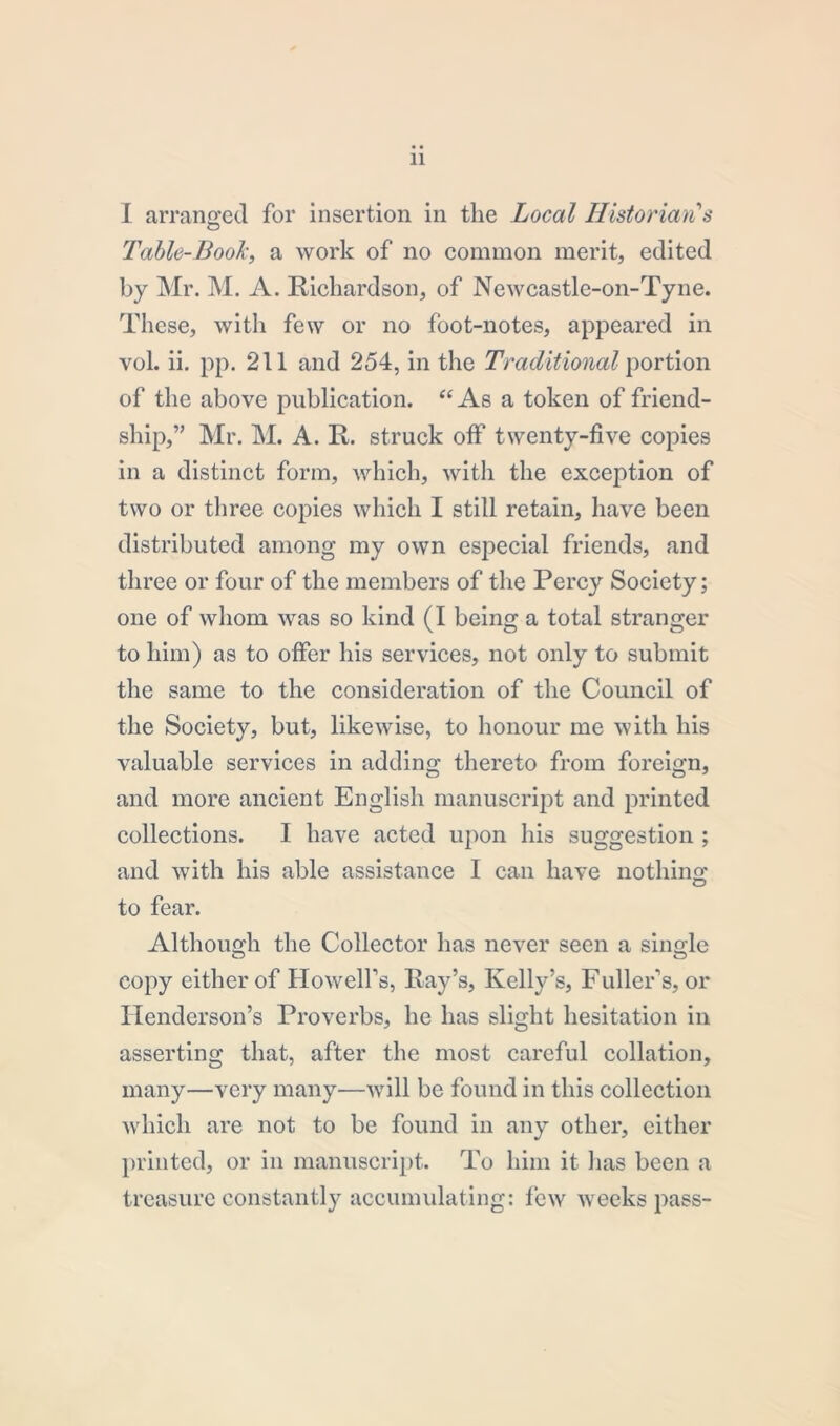 I arranged for insertion in the Local Historian's Table-Book, a work of no common merit, edited by Mr. M. A. Richardson, of Newcastle-on-Tyne. These, with few or no foot-notes, appeared in vol. ii. pp. 211 and 254, in the Traditional portion of the above publication. “As a token of friend- ship,” Mr. M. A. R. struck off twenty-five copies in a distinct form, which, with the exception of two or three copies which I still retain, have been distributed among my own especial friends, and three or four of the members of the Percy Society; one of whom was so kind (I being a total stranger to him) as to offer his services, not only to submit the same to the consideration of the Council of the Society, but, likewise, to honour me with his valuable services in adding thereto from foreign, and more ancient English manuscript and printed collections. I have acted upon his suggestion ; and with his able assistance I can have nothing to fear. Although the Collector has never seen a single copy either of Howell’s, Ray’s, Kelly’s, Fuller’s, or Henderson’s Proverbs, he has slight hesitation in asserting that, after the most careful collation, many—very many—will be found in this collection which are not to be found in any other, cither printed, or in manuscript. To him it has been a treasure constantly accumulating: few weeks pass-