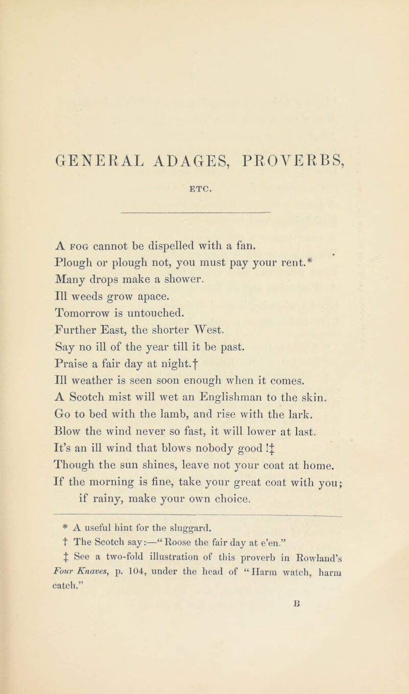 GENERAL ADAGES, PROVERBS, ETC. A fog cannot be dispelled with a fan. Plough or plough not, you must pay your rent.* Many drops make a shower. Ill weeds grow apace. Tomorrow is untouched. Further East, the shorter West. Say no ill of the year till it be past. Praise a fair day at night.f 111 weather is seen soon enough when it comes. A Scotch mist will wet an Englishman to the skin. Go to bed with the lamb, and rise with the lark. Blow the wind never so fast, it will lower at last. It’s an ill wind that blows nobody good !| Though the sun shines, leave not your coat at home. If the morning is fine, take your great coat with you; if rainy, make your own choice. * A useful hint for the sluggard, t The Scotch say:—“Roose the fair day at e’en.” X See a two-fold illustration of this proverb in Rowland’s Four Knaves, p. 104, under the head of “Harm watch, harm catch.” IJ