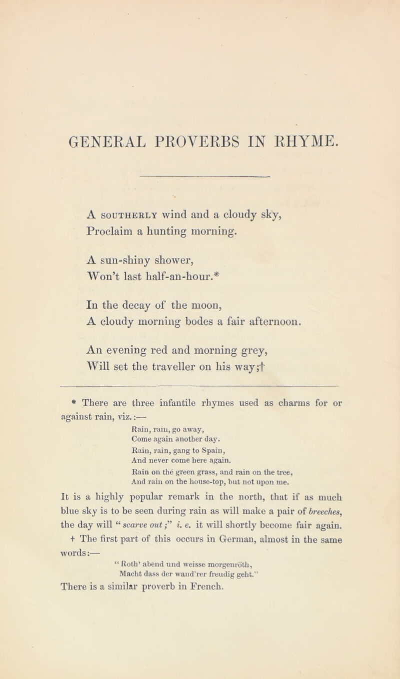 GENERAL PROVERBS IN RHYME. A southerly wind and a cloudy sky, Proclaim a hunting morning. A sun-shiny shower, Won’t last half-an-hour.* In the decay of the moon, A cloudy morning bodes a fair afternoon. An evening red and morning grey, Will set the traveller on his way;f * There are three infantile rhymes used as charms for or against rain, viz.:— Rain, ram, go away, Come again another day. Rain, rain, gang to Spain, And never come here again. Rain on the green grass, and rain on the tree, And rain on the house-top, but not upon me. It is a highly popular remark in the north, that if as much blue sky is to be seen during rain as will make a pair of breeches, the day will “ scarce outi. e. it will shortly become fair again. + The first part of this occurs in German, almost in the same words:— “ Roth’ .abend und weisse morgenroth, Macht dass der wand'rer freudig geht. There is a similar proverb in French.