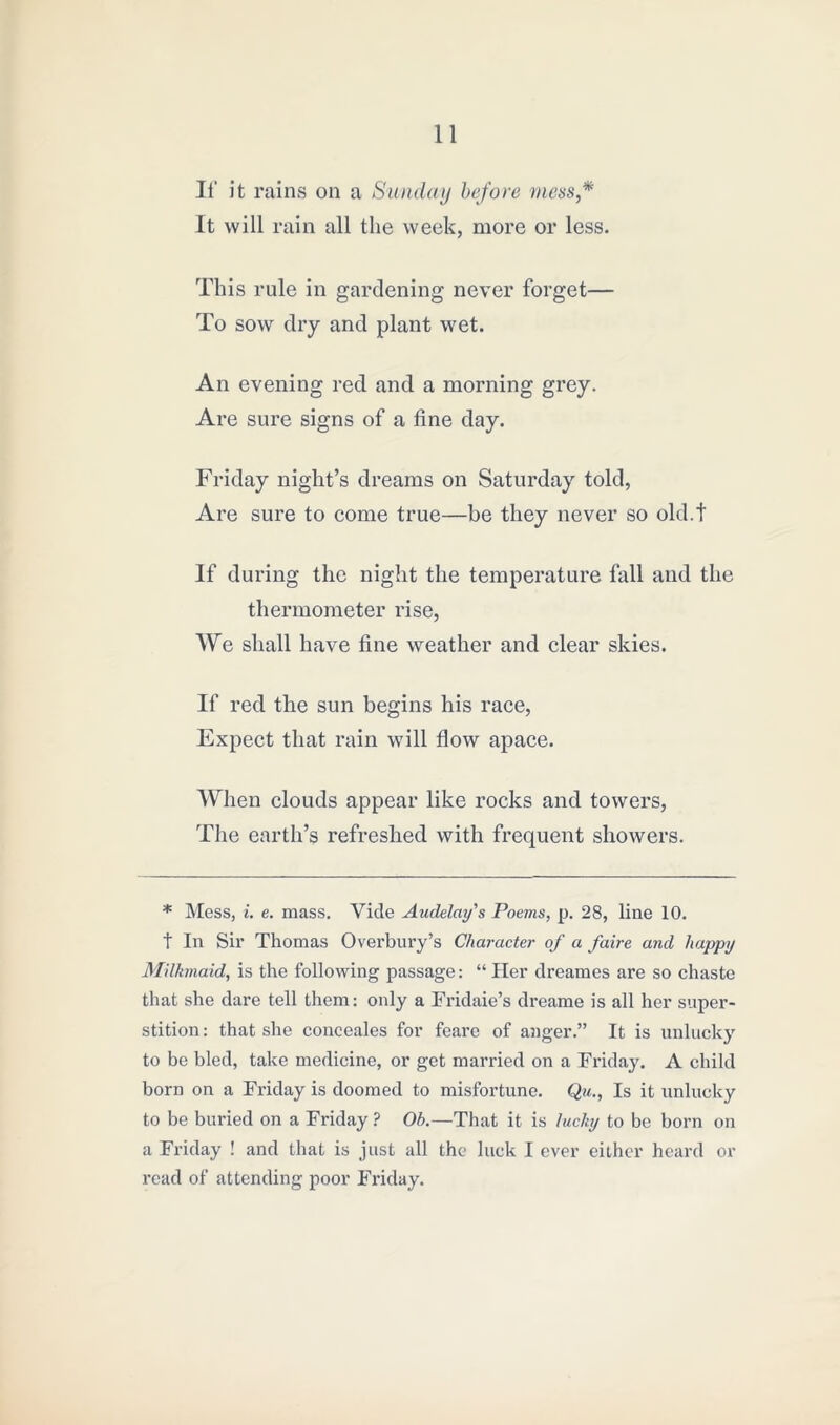 If it rains on a Sunday before mess,* It will rain all the week, more or less. This rule in gardening never forget— To sow dry and plant wet. An evening red and a morning grey. Are sure signs of a fine day. Friday night’s dreams on Saturday told, Are sure to come true—be they never so old.t If during the night the temperature fall and the thermometer rise, We shall have fine weather and clear skies. If red the sun begins his race, Expect that rain will flow apace. When clouds appear like rocks and towers, The earth’s refreshed with frequent showers. * Mess, i. e. mass. Vide Audelay's Poems, p. 28, line 10. t In Sir Thomas Overbury’s Character of a faire and happy Milkmaid, is the following passage: “ Her dreames are so chaste that she dare tell them: only a Fridaie’s dreame is all her super- stition: that she conceales for feare of anger.” It is unlucky to be bled, take medicine, or get married on a Friday. A child born on a Friday is doomed to misfortune. Qu., Is it unlucky to be buried on a Friday ? Ob.—That it is lucky to be born on a Friday ! and that is just all the luck I ever either heard or read of attending poor Friday.