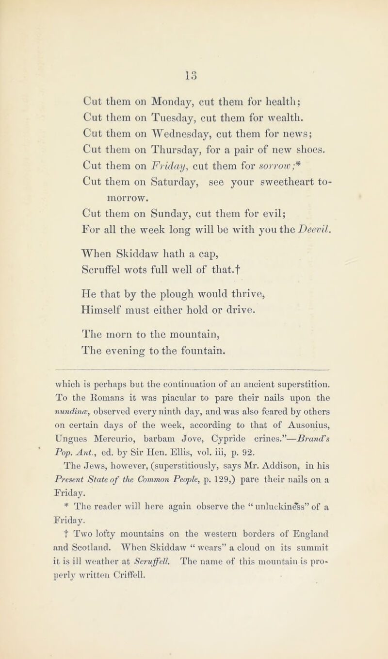 Cut them on Monday, cut them for health; Cut them on Tuesday, cut them for wealth. Cut them on Wednesday, cut them for news; Cut them on Thursday, for a pair of new shoes. Cut them on Friday, cut them for sorrow;* * Cut them on Saturday, see your sweetheart to- morrow. Cut them on Sunday, cut them for evil; For all the week long will be with you the Deevil. When Skiddaw hath a cap, Scruffel wots full well of that.f He that by the plough would thrive, Himself must either hold or drive. The morn to the mountain, The evening to the fountain. which is perhaps but the continuation of an ancient superstition. To the Romans it was piacular to pare their nails upon the nundincc, observed every ninth day, and was also feared by others on certain days of the week, according to that of Ausonius, Ungues Mercurio, barbam Jove, Cypride crines.”—Brand's Pop. Ant., ed. by Sir Hen. Ellis, vol. iii, p. 92. The Jews, however, (superstitiously, says Mr. Addison, in his Present State of the Common People, p. 129,) pare their nails on a Friday. * The reader will here again observe the “ unluckiness” of a Friday. t Two lofty mountains on the western borders of England and Scotland. When Skiddaw “ wears” a cloud on its summit it is ill weather at Scruffell. The name of this mountain is pro- perly written Oriffell.