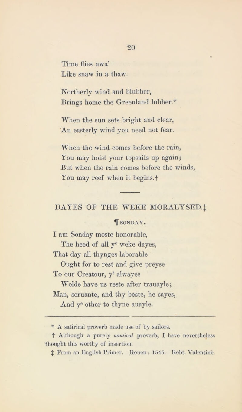 Time flies aw a’ Like snaw in a thaw. Northerly wind and blubber, Brings home the Greenland lubber.* When the sun sets bright and clear, An easterly wind you need not fear. When the wind comes before the rain, You may hoist your topsails up again; But when the rain comes before the winds, You may reef when it begins. + DAYES OF THE WEKE MORALYSED.J % SONDAY. I am Sonday moste honorable, The heed of all ye weke dayes, That day all thynges laborable Ought for to rest and give preyse To our Creatour, yl alwayes Wolde have us reste after trauayle; Man, seruante, and thy beste, he sayes, And ye other to thyne auayle. * A satirical proverb made use of by sailors, t Although a purely nautical proverb, I have nevertheless thought this worthy of insertion. J From an English Primer. Rouen: 1545. Robt. Valentine.