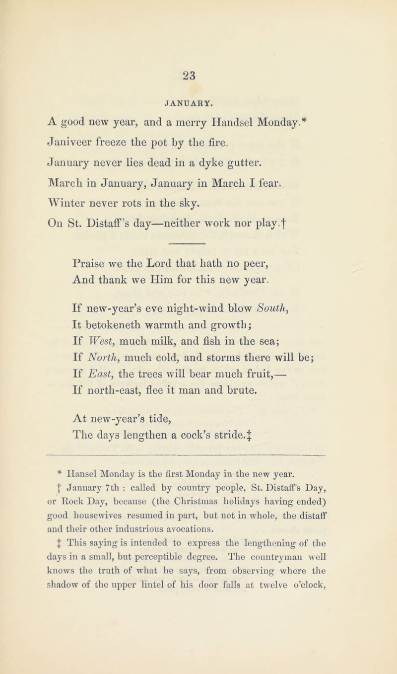 JANUARY. A good now year, and a merry Handsel Monday.* Janiveer freeze the pot by the fire. January never lies dead in a dyke gutter. March in January, January in March I fear. Winter never rots in the sky. On St. Distaff’s day—neither work nor play.f Praise we the Lord that hath no peer, And thank we Him for this new year. If new-year’s eve night-wind blow South, It betokeneth warmth and growth; If West, much milk, and fish in the sea; If North, much cold, and storms there will be; If East, the trees will bear much fruit,— If north-east, flee it man and brute. At new-year’s tide, The days lengthen a cock’s stride.! * Hansel Monday is the first Monday in the new year. I January 7th : called by country people, St. Distaff's Day, or Rock Day, because (the Christmas holidays having ended) good housewives resumed in part, but not in whole, the distaff and their other industrious avocations. ! This saying is intended to express the lengthening of the days in a small, but perceptible degree. The countryman well knows the truth of what he says, from observing where the shadow of the upper lintel of his door falls at twelve o’clock,
