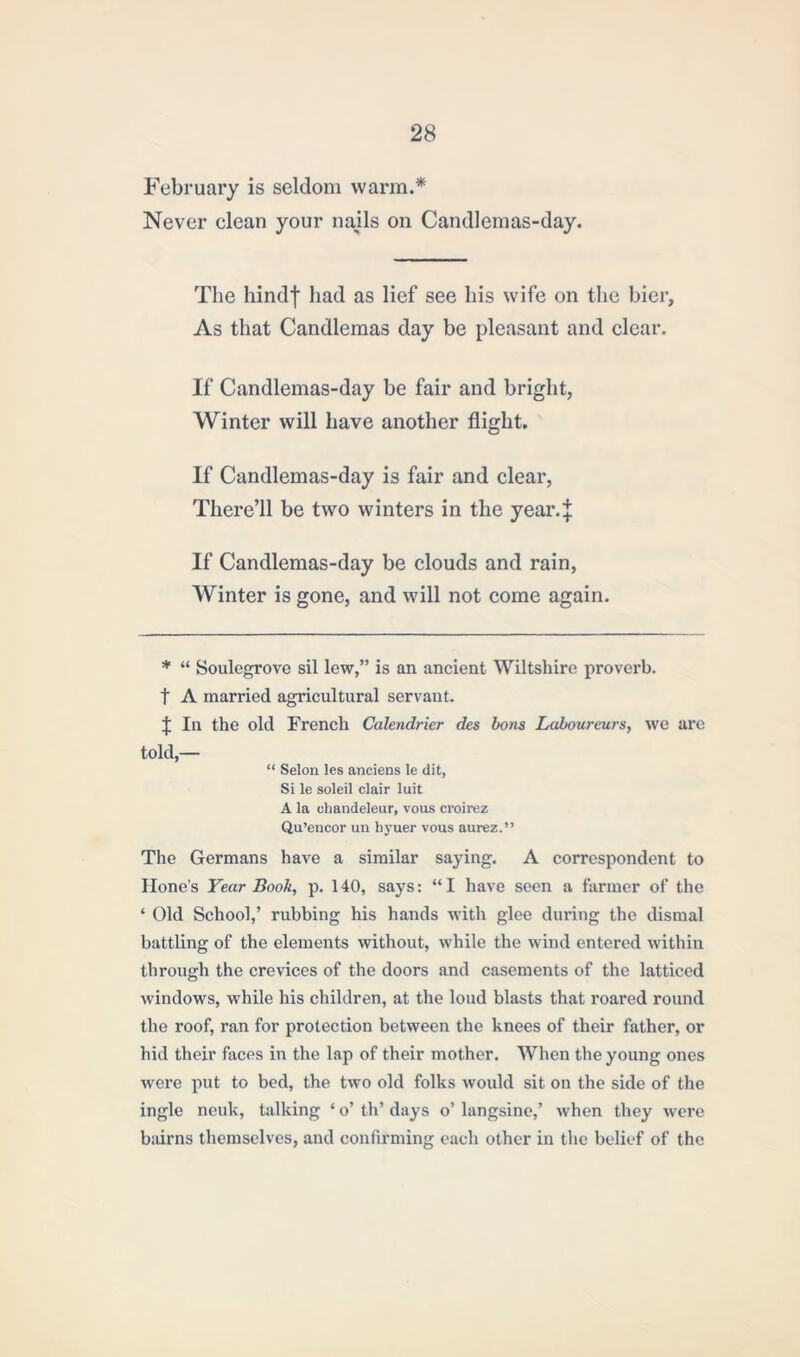 February is seldom warm.* Never elean your nails on Candlemas-day. The hind| had as lief see his wife on the bier, As that Candlemas day be pleasant and clear. If Candlemas-day be fair and bright, Winter will have another flight. If Candlemas-day is fair and clear, There’ll be two winters in the yeai*4 If Candlemas-day be clouds and rain, Winter is gone, and will not come again. * “ Soulegrove sil lew,” is an ancient Wiltshire proverb, t A married agricultural servant. J In the old French Calendrier des bons Laboureurs, we are told,— “ Selon les anciens le dit, Si le soleil clair luit A la uhandeleur, vous cvoirez Qu’encor un liyuer vous aurez.” The Germans have a similar saying. A correspondent to Hone's Year Book, p. 140, says: “I have seen a farmer of the ‘ Old School,’ rubbing his hands with glee during the dismal battling of the elements without, while the wind entered within through the crevices of the doors and casements of the latticed windows, while his children, at the loud blasts that roared round the roof, ran for protection between the knees of their father, or hid their faces in the lap of their mother. When the young ones were put to bed, the two old folks would sit on the side of the ingle ncuk, talking * o’ th’ days o’ langsine,’ when they were bairns themselves, and confirming each other in the belief of the