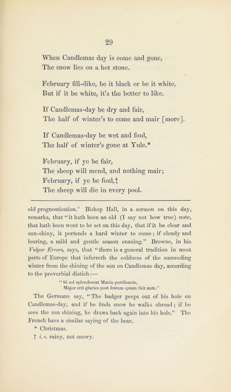 When Candlemas day is come and gone, The snow lies on a hot stone. February fill-dike, be it black or be it white, But if it be white, it’s the better to like. If Candlemas-day be dry and fair, The half of winter’s to come and mair [more]. If Candlemas-day be wet and foul, The half of winter’s gone at Yule.* February, if ye be fair, The sheep will mend, and nothing mair; February, if ye be foul,t The sheep will die in every pool. okl prognostication.” Bishop Hall, in a sermon on this day, remarks, that “ it hath been an old (I say not how true) note, that hath been wont to be set on this day, that if it be clear and sun-shiny, it portends a hard winter to come; if cloudy and louring, a mild and gentle season ensuing.” Browne, in his Vulgar Errors, says, that “ there is a general tradition in most parts of Europe that inferreth the coldness of the succeeding winter from the shining of the sun on Candlemas day, according to the proverbial distich:— “ Si sol splendescat Maria purificante, Major erit glacies post festum quam fuit ante. The Germans say, “ The badger peeps out of his hole on Candlemas-day, and if he finds snow he walks abroad ; if lie sees the sun shining, he draws back again into his hole.” The French have a similar saying of the bear. * Christmas. t i. e. rainy, not snowy.